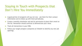 Staying in Touch with Prospects that
Don’t Hire You Immediately
 A good portion of prospects will say not now – ask them for their contact
information and to follow up with them periodically.
 Create a monthly newsletter and ask for permission to place their email on
the list. Newsletter should continue to demonstrate your value.
 Track all interactions in your CRM.
 Follow your target prospect companies on linkedin to identify any new job
openings.
15
 