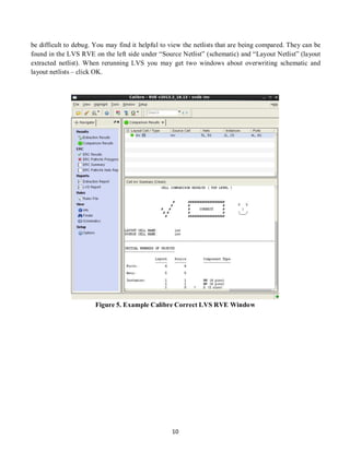 10
be difficult to debug. You may find it helpful to view the netlists that are being compared. They can be
found in the LVS RVE on the left side under “Source Netlist” (schematic) and “Layout Netlist” (layout
extracted netlist). When rerunning LVS you may get two windows about overwriting schematic and
layout netlists – click OK.
Figure 5. Example Calibre Correct LVS RVE Window
 