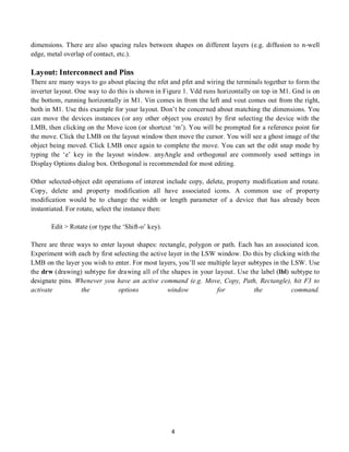 4
dimensions. There are also spacing rules between shapes on different layers (e.g. diffusion to n-well
edge, metal overlap of contact, etc.).
Layout: Interconnect and Pins
There are many ways to go about placing the nfet and pfet and wiring the terminals together to form the
inverter layout. One way to do this is shown in Figure 1. Vdd runs horizontally on top in M1. Gnd is on
the bottom, running horizontally in M1. Vin comes in from the left and vout comes out from the right,
both in M1. Use this example for your layout. Don’t be concerned about matching the dimensions. You
can move the devices instances (or any other object you create) by first selecting the device with the
LMB, then clicking on the Move icon (or shortcut ‘m’). You will be prompted for a reference point for
the move. Click the LMB on the layout window then move the cursor. You will see a ghost image of the
object being moved. Click LMB once again to complete the move. You can set the edit snap mode by
typing the ‘e’ key in the layout window. anyAngle and orthogonal are commonly used settings in
Display Options dialog box. Orthogonal is recommended for most editing.
Other selected-object edit operations of interest include copy, delete, property modification and rotate.
Copy, delete and property modification all have associated icons. A common use of property
modification would be to change the width or length parameter of a device that has already been
instantiated. For rotate, select the instance then:
Edit > Rotate (or type the ‘Shift-o’ key).
There are three ways to enter layout shapes: rectangle, polygon or path. Each has an associated icon.
Experiment with each by first selecting the active layer in the LSW window. Do this by clicking with the
LMB on the layer you wish to enter. For most layers, you’ll see multiple layer subtypes in the LSW. Use
the drw (drawing) subtype for drawing all of the shapes in your layout. Use the label (lbl) subtype to
designate pins. Whenever you have an active command (e.g. Move, Copy, Path, Rectangle), hit F3 to
activate the options window for the command.
 