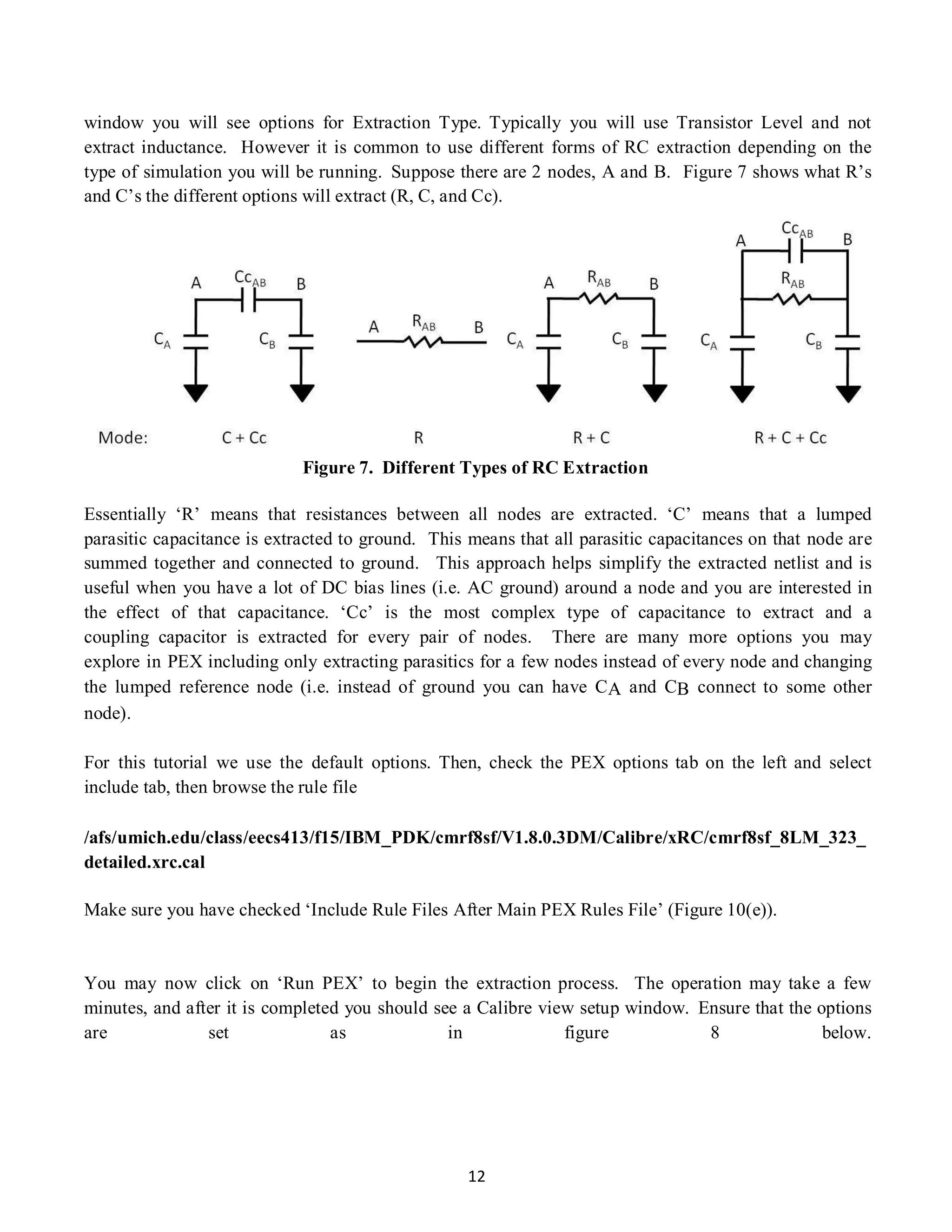 12
window you will see options for Extraction Type. Typically you will use Transistor Level and not
extract inductance. However it is common to use different forms of RC extraction depending on the
type of simulation you will be running. Suppose there are 2 nodes, A and B. Figure 7 shows what R’s
and C’s the different options will extract (R, C, and Cc).
Figure 7. Different Types of RC Extraction
Essentially ‘R’ means that resistances between all nodes are extracted. ‘C’ means that a lumped
parasitic capacitance is extracted to ground. This means that all parasitic capacitances on that node are
summed together and connected to ground. This approach helps simplify the extracted netlist and is
useful when you have a lot of DC bias lines (i.e. AC ground) around a node and you are interested in
the effect of that capacitance. ‘Cc’ is the most complex type of capacitance to extract and a
coupling capacitor is extracted for every pair of nodes. There are many more options you may
explore in PEX including only extracting parasitics for a few nodes instead of every node and changing
the lumped reference node (i.e. instead of ground you can have CA and CB connect to some other
node).
For this tutorial we use the default options. Then, check the PEX options tab on the left and select
include tab, then browse the rule file
/afs/umich.edu/class/eecs413/f15/IBM_PDK/cmrf8sf/V1.8.0.3DM/Calibre/xRC/cmrf8sf_8LM_323_
detailed.xrc.cal
Make sure you have checked ‘Include Rule Files After Main PEX Rules File’ (Figure 10(e)).
You may now click on ‘Run PEX’ to begin the extraction process. The operation may take a few
minutes, and after it is completed you should see a Calibre view setup window. Ensure that the options
are set as in figure 8 below.
 