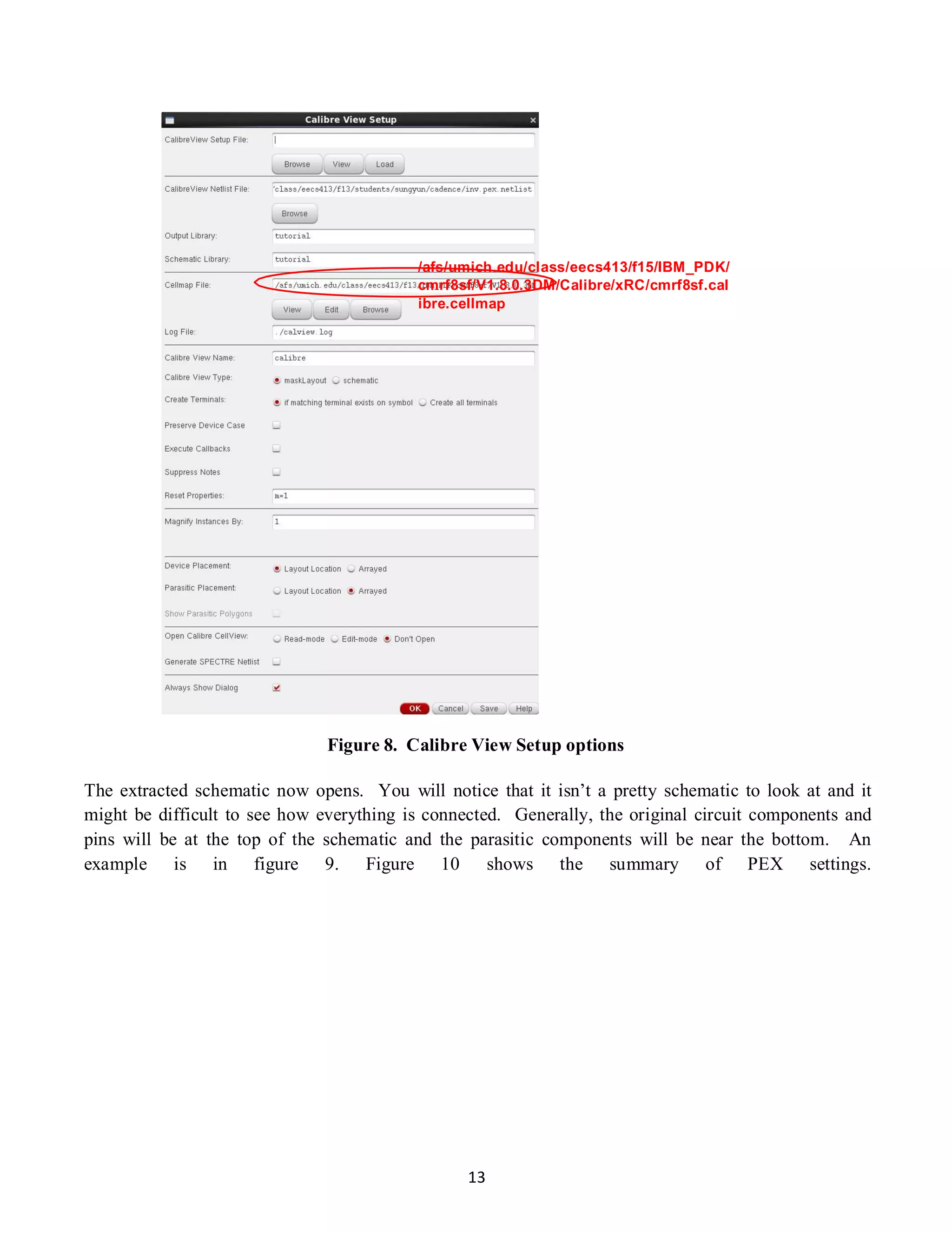 13
/afs/umich.edu/class/eecs413/f15/IBM_PDK/
cmrf8sf/V1.8.0.3DM/Calibre/xRC/cmrf8sf.cal
ibre.cellmap
Figure 8. Calibre View Setup options
The extracted schematic now opens. You will notice that it isn’t a pretty schematic to look at and it
might be difficult to see how everything is connected. Generally, the original circuit components and
pins will be at the top of the schematic and the parasitic components will be near the bottom. An
example is in figure 9. Figure 10 shows the summary of PEX settings.
 