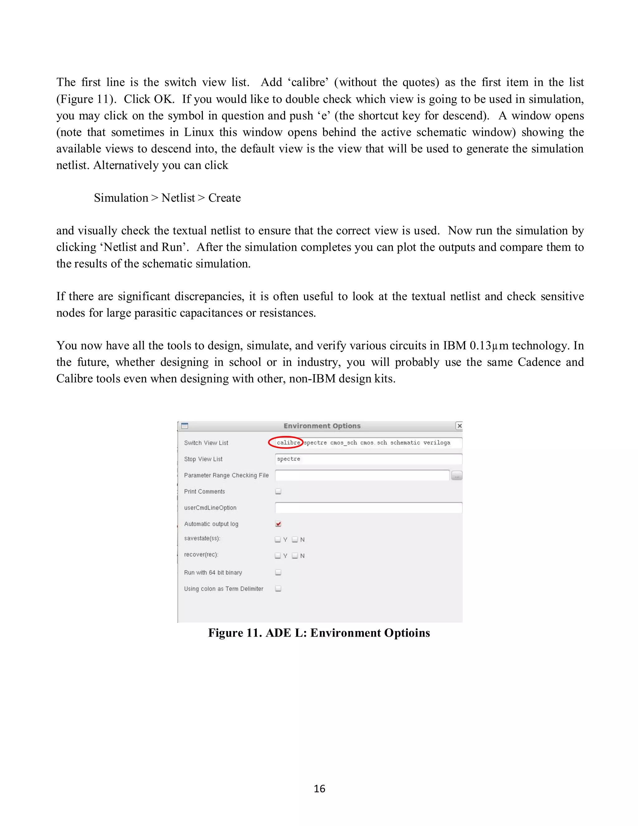 16
The first line is the switch view list. Add ‘calibre’ (without the quotes) as the first item in the list
(Figure 11). Click OK. If you would like to double check which view is going to be used in simulation,
you may click on the symbol in question and push ‘e’ (the shortcut key for descend). A window opens
(note that sometimes in Linux this window opens behind the active schematic window) showing the
available views to descend into, the default view is the view that will be used to generate the simulation
netlist. Alternatively you can click
Simulation > Netlist > Create
and visually check the textual netlist to ensure that the correct view is used. Now run the simulation by
clicking ‘Netlist and Run’. After the simulation completes you can plot the outputs and compare them to
the results of the schematic simulation.
If there are significant discrepancies, it is often useful to look at the textual netlist and check sensitive
nodes for large parasitic capacitances or resistances.
You now have all the tools to design, simulate, and verify various circuits in IBM 0.13µm technology. In
the future, whether designing in school or in industry, you will probably use the same Cadence and
Calibre tools even when designing with other, non-IBM design kits.
Figure 11. ADE L: Environment Optioins
 