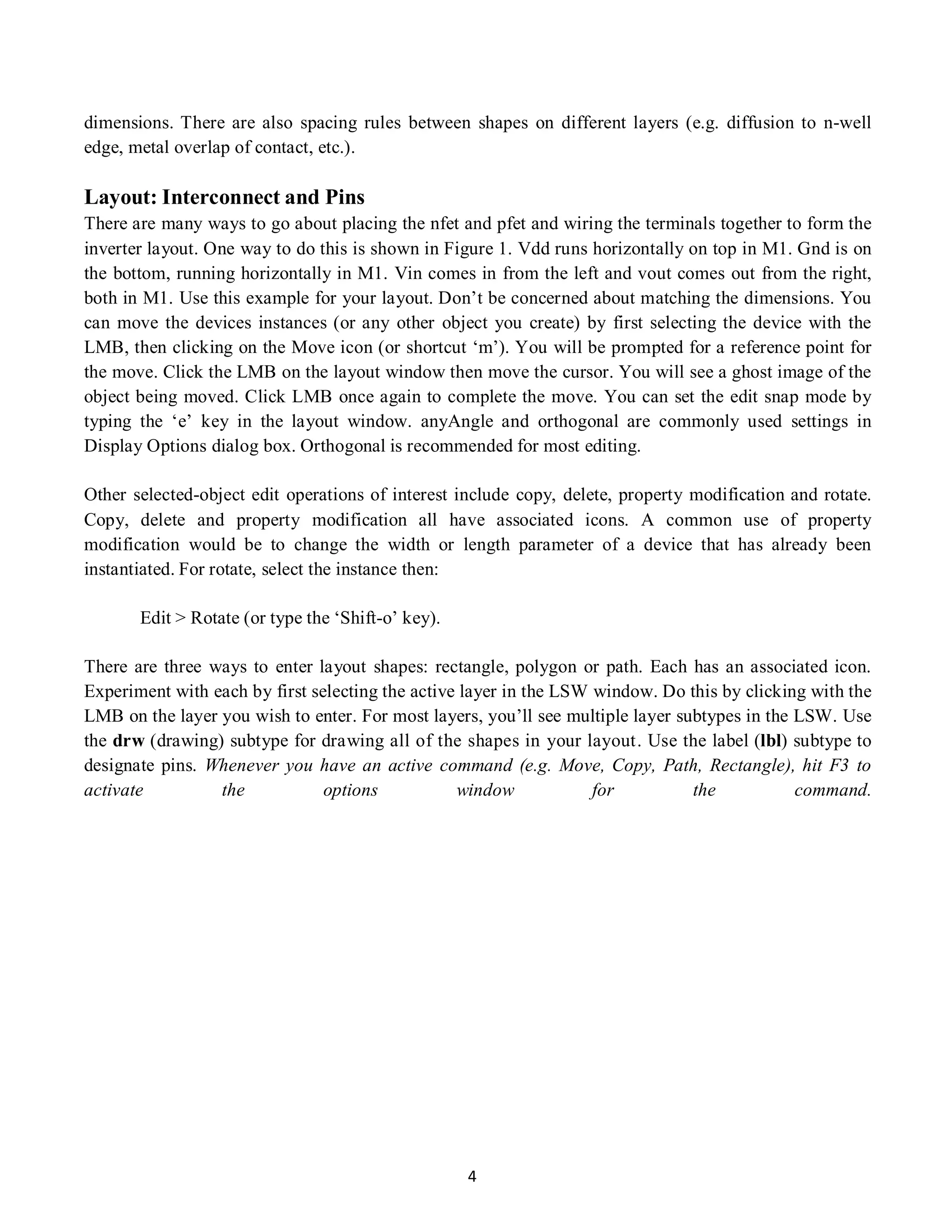 4
dimensions. There are also spacing rules between shapes on different layers (e.g. diffusion to n-well
edge, metal overlap of contact, etc.).
Layout: Interconnect and Pins
There are many ways to go about placing the nfet and pfet and wiring the terminals together to form the
inverter layout. One way to do this is shown in Figure 1. Vdd runs horizontally on top in M1. Gnd is on
the bottom, running horizontally in M1. Vin comes in from the left and vout comes out from the right,
both in M1. Use this example for your layout. Don’t be concerned about matching the dimensions. You
can move the devices instances (or any other object you create) by first selecting the device with the
LMB, then clicking on the Move icon (or shortcut ‘m’). You will be prompted for a reference point for
the move. Click the LMB on the layout window then move the cursor. You will see a ghost image of the
object being moved. Click LMB once again to complete the move. You can set the edit snap mode by
typing the ‘e’ key in the layout window. anyAngle and orthogonal are commonly used settings in
Display Options dialog box. Orthogonal is recommended for most editing.
Other selected-object edit operations of interest include copy, delete, property modification and rotate.
Copy, delete and property modification all have associated icons. A common use of property
modification would be to change the width or length parameter of a device that has already been
instantiated. For rotate, select the instance then:
Edit > Rotate (or type the ‘Shift-o’ key).
There are three ways to enter layout shapes: rectangle, polygon or path. Each has an associated icon.
Experiment with each by first selecting the active layer in the LSW window. Do this by clicking with the
LMB on the layer you wish to enter. For most layers, you’ll see multiple layer subtypes in the LSW. Use
the drw (drawing) subtype for drawing all of the shapes in your layout. Use the label (lbl) subtype to
designate pins. Whenever you have an active command (e.g. Move, Copy, Path, Rectangle), hit F3 to
activate the options window for the command.
 
