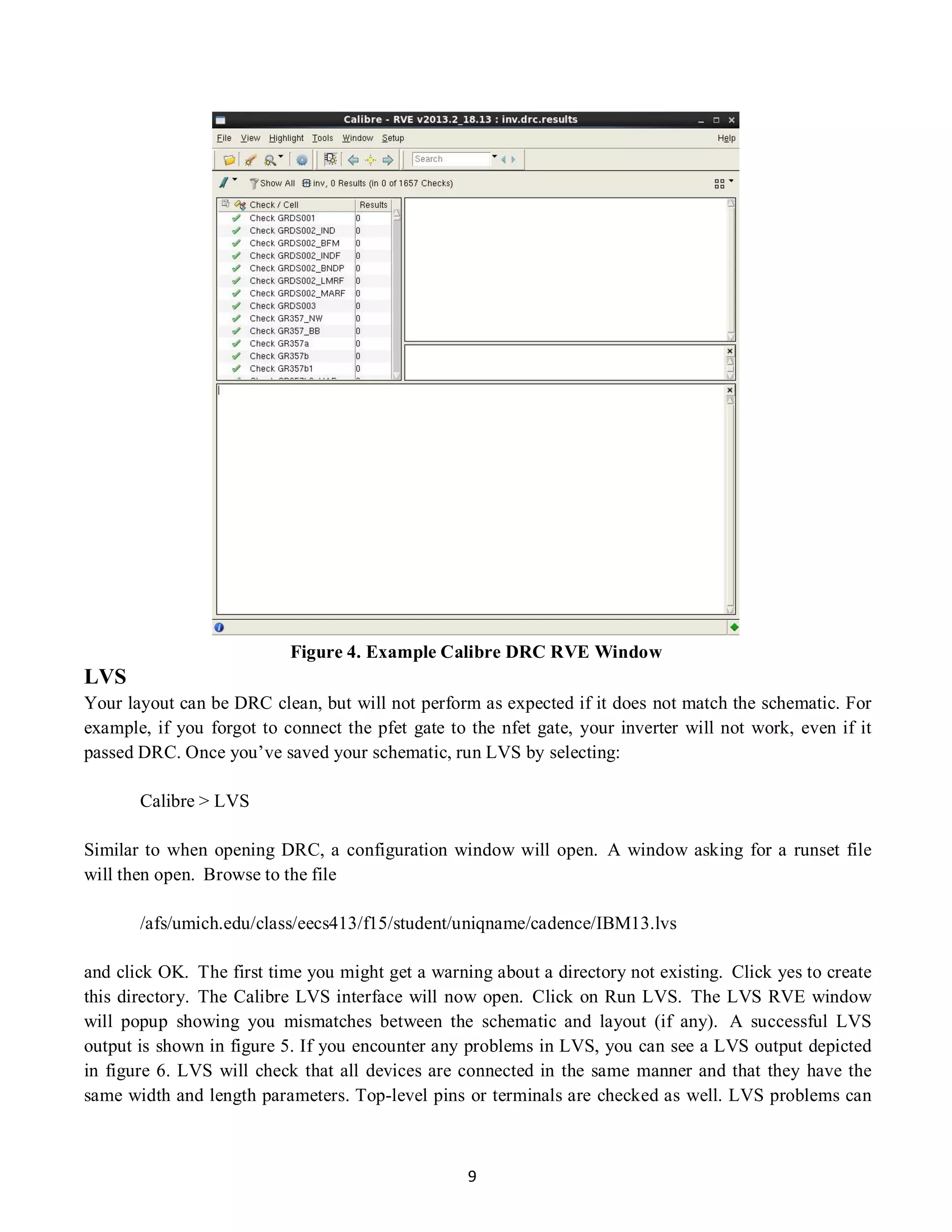 9
LVS
Figure 4. Example Calibre DRC RVE Window
Your layout can be DRC clean, but will not perform as expected if it does not match the schematic. For
example, if you forgot to connect the pfet gate to the nfet gate, your inverter will not work, even if it
passed DRC. Once you’ve saved your schematic, run LVS by selecting:
Calibre > LVS
Similar to when opening DRC, a configuration window will open. A window asking for a runset file
will then open. Browse to the file
/afs/umich.edu/class/eecs413/f15/student/uniqname/cadence/IBM13.lvs
and click OK. The first time you might get a warning about a directory not existing. Click yes to create
this directory. The Calibre LVS interface will now open. Click on Run LVS. The LVS RVE window
will popup showing you mismatches between the schematic and layout (if any). A successful LVS
output is shown in figure 5. If you encounter any problems in LVS, you can see a LVS output depicted
in figure 6. LVS will check that all devices are connected in the same manner and that they have the
same width and length parameters. Top-level pins or terminals are checked as well. LVS problems can
 