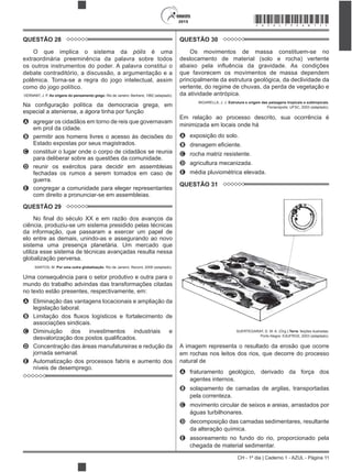 CH - 1º dia | Caderno 1 - AZUL - Página 11
2015 *AZUL75SAB11*
QUESTÃO 28
O que implica o sistema da pólis é uma
extraordinária preeminência da palavra sobre todos
os outros instrumentos do poder. A palavra constitui o
debate contraditório, a discussão, a argumentação e a
polêmica. Torna-se a regra do jogo intelectual, assim
como do jogo político.
VERNANT, J. P. As origens do pensamento grego. Rio de Janeiro: Bertrand, 1992 (adaptado).
especial a ateniense, a ágora tinha por função
A agregar os cidadãos em torno de reis que governavam
em prol da cidade.
B permitir aos homens livres o acesso às decisões do
Estado expostas por seus magistrados.
C constituir o lugar onde o corpo de cidadãos se reunia
para deliberar sobre as questões da comunidade.
D reunir os exércitos para decidir em assembleias
fechadas os rumos a serem tomados em caso de
guerra.
E congregar a comunidade para eleger representantes
com direito a pronunciar-se em assembleias.
QUESTÃO 29
ciência, produziu-se um sistema presidido pelas técnicas
da informação, que passaram a exercer um papel de
elo entre as demais, unindo-as e assegurando ao novo
sistema uma presença planetária. Um mercado que
utiliza esse sistema de técnicas avançadas resulta nessa
globalização perversa.
SANTOS, M. Por uma outra globalização. Rio de Janeiro: Record, 2008 (adaptado).
Uma consequência para o setor produtivo e outra para o
mundo do trabalho advindas das transformações citadas
no texto estão presentes, respectivamente, em:
A Eliminação das vantagens locacionais e ampliação da
legislação laboral.
B
associações sindicais.
C Diminuição dos investimentos industriais e
D Concentração das áreas manufatureiras e redução da
jornada semanal.
E Automatização dos processos fabris e aumento dos
níveis de desemprego.
QUESTÃO 30
Os movimentos de massa constituem-se no
deslocamento de material (solo e rocha) vertente
que favorecem os movimentos de massa dependem
principalmente da estrutura geológica, da declividade da
vertente, do regime de chuvas, da perda de vegetação e
da atividade antrópica.
BIGARELLA, J. J. Estrutura e origem das paisagens tropicais e subtropicais.
Florianópolis: UFSC, 2003 (adaptado).
Em relação ao processo descrito, sua ocorrência é
minimizada em locais onde há
A exposição do solo.
B
C rocha matriz resistente.
D agricultura mecanizada.
E média pluviométrica elevada.
QUESTÃO 31
SUERTEGARAY, D. M. A. (Org.).Terra: feições ilustradas.
Porto Alegre: EdUFRGS, 2003 (adaptado).
A imagem representa o resultado da erosão que ocorre
em rochas nos leitos dos rios, que decorre do processo
natural de
A fraturamento geológico, derivado da força dos
agentes internos.
B solapamento de camadas de argilas, transportadas
pela correnteza.
C movimento circular de seixos e areias, arrastados por
águas turbilhonares.
D decomposição das camadas sedimentares, resultante
da alteração química.
E assoreamento no fundo do rio, proporcionado pela
chegada de material sedimentar.
 