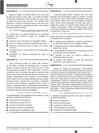 CH - 1º dia | Caderno 1 - AZUL - Página 12
2015*AZUL75SAB12*
QUESTÃO 32
Algumas regiões do Brasil passam por uma crise
de água por causa da seca. Mas, uma região de Minas
Gerais está enfrentando a falta de água no campo tanto
em tempo de chuva como na seca. As veredas estão
secando no norte e no noroeste mineiro. Ano após ano,
elas vêm perdendo a capacidade de ser a caixa-d’água
do grande sertão de Minas.
VIEIRA, C. Degradação do solo causa perda de fontes de água de famílias de MG.
Disponível em: http://g1.globo.com. Acesso em: 1 nov. 2014.
As veredas têm um papel fundamental no equilíbrio
hidrológico dos cursos de água no ambiente do
Cerrado, pois
A
B formam os leques aluviais nas planícies das bacias.
C fornecem sumidouro para as águas de recarga
da bacia.
D contribuem para o aprofundamento dos talvegues
à jusante.
E constituem um sistema represador da água na
chapada.
QUESTÃO 33
se não fosse o reforço em tecnologia que um gaúcho
buscou. Há pouco mais de oito anos, ele usava o bico
da botina para cavoucar a terra e descobrir o nível de
umidade do solo, na tentativa de saber o momento ideal
para acionar os pivôs de irrigação. Até que conheceu uma
estação meteorológica que, instalada na propriedade,
ajuda a determinar a quantidade de água de que a planta
necessita. Assim, quando inicia um plantio, o agricultor
já entra no site do sistema e cadastra a área, o pivô, a
cultura, o sistema de plantio, o espaçamento entre linhas e
o número de plantas, para então receber recomendações
diretamente dos técnicos da universidade.
CAETANO, M. O valor de cada gota. Globo Rural, n. 312, out. 2011.
A implementação das tecnologias mencionadas no texto
garante o avanço do processo de
A monitoramento da produção.
B valorização do preço da terra.
C correção dos fatores climáticos.
D divisão de tarefas na propriedade.
E estabilização da fertilidade do solo.
QUESTÃO 34
absurda, com a proposição: a água é a origem e a matriz
de todas as coisas. Será mesmo necessário deter-nos
lugar, porque essa proposição enuncia algo sobre a
origem das coisas; em segundo lugar, porque o faz sem
nela, embora apenas em estado de crisálida, está contido
o pensamento: Tudo é um.
NIETZSCHE, F. Crítica moderna. In: Os pré-socráticos. São Paulo: Nova Cultural, 1999.
O que, de acordo com Nietzsche, caracteriza o surgimento
A
os elementos sensíveis em verdades racionais.
B O desejo de explicar, usando metáforas, a origem dos
seres e das coisas.
C A necessidade de buscar, de forma racional, a causa
primeira das coisas existentes.
D A ambição de expor, de maneira metódica, as
diferenças entre as coisas.
E
empíricos, o que existe no real.
QUESTÃO 35
a carta de uma menina americana de sete anos cujo pai
era piloto na Guerra do Afeganistão: ela escreveu que —
embora amasse muito seu pai — estava pronta a deixá-lo
Bush citou suas palavras, elas foram entendidas como
conduzir uma experiência mental simples e imaginar uma
menina árabe maometana pateticamente lendo para as
câmeras as mesmas palavras a respeito do pai que lutava
pelo Talibã — não é necessário pensar muito sobre qual
teria sido a nossa reação.
ZIZEK, S. Bem-vindo ao deserto do real. São Paulo: Bom Tempo, 2003.
A situação imaginária proposta pelo autor explicita o
A prática da diplomacia.
B exercício da alteridade.
C expansão da democracia.
D universalização do progresso.
E conquista da autodeterminação.
 