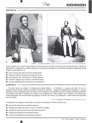 CH - 1º dia | Caderno 1 - AZUL - Página 13
2015 *AZUL75SAB13*
QUESTÃO 36
SCHWARCZ, L. M. As barbas do imperador: D. Pedro II, um monarca nos trópicos. São Paulo: Cia. das Letras, 1998 (adaptado).
Essas imagens de D. Pedro II foram feitas no início dos anos de 1850, pouco mais de uma década após o Golpe da
Maioridade. Considerando o contexto histórico em que foram produzidas e os elementos simbólicos destacados, essas
imagens representavam um
A jovem imaturo que agiria de forma irresponsável.
B imperador adulto que governaria segundo as leis.
C líder guerreiro que comandaria as vitórias militares.
D soberano religioso que acataria a autoridade papal.
E monarca absolutista que exerceria seu autoritarismo.
QUESTÃO 37
No início foram as cidades. O intelectual da Idade Média — no Ocidente — nasceu com elas. Foi com o
desenvolvimento urbano ligado às funções comercial e industrial — digamos modestamente artesanal — que ele
apareceu, como um desses homens de ofício que se instalavam nas cidades nas quais se impôs a divisão do trabalho.
Um homem cujo ofício é escrever ou ensinar, e de preferência as duas coisas a um só tempo, um homem que,
com as cidades.
LE GOFF, J. Os intelectuais na Idade Média. Rio de Janeiro: José Olympio, 2010.
O surgimento da categoria mencionada no período em destaque no texto evidencia o(a)
A apoio dado pela Igreja ao trabalho abstrato.
B relação entre desenvolvimento urbano e divisão do trabalho.
C importância organizacional das corporações de ofício.
D progressiva expansão da educação escolar.
E acúmulo de trabalho dos professores e eruditos.
 