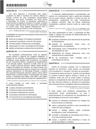 CH - 1º dia | Caderno 1 - AZUL - Página 14
2015*AZUL75SAB14*
QUESTÃO 38
projetado na Itália e montado em Indiana, México e
França, usando os mais avançados componentes
eletrônicos, que foram inventados em Nova Jérsei
e fabricados na Coreia. A campanha publicitária é
e as cópias, feitas em Nova York para serem veiculadas
no mundo todo. Teias globais disfarçam-se com o
uniforme nacional que lhes for mais conveniente.
REICH, R. O trabalho das nações: preparando-nos para o capitalismo no século XXI.
São Paulo: Educator, 1994 (adaptado).
A viabilidade do processo de produção ilustrado pelo texto
pressupõe o uso de
A linhas de montagem e formação de estoques.
B empresas burocráticas e mão de obra barata.
C controle estatal e infraestrutura consolidada.
D organização em rede e tecnologia de informação.
E gestão centralizada e protecionismo econômico.
QUESTÃO 39
Na sociedade contemporânea, onde as relações
sociais tendem a reger-se por imagens midiáticas, a
imagem de um indivíduo, principalmente na indústria do
espetáculo, pode agregar valor econômico na medida
de seu incremento técnico: amplitude do espelhamento
e da atenção pública. Aparecer é então mais do que
ser; o sujeito é famoso porque é falado. Nesse âmbito,
a lógica circulatória do mercado, ao mesmo tempo que
acena democraticamente para as massas com supostos
das supostas hierarquias culturais), afeta a velha cultura
disseminada na esfera pública. A participação nas redes
sociais, a obsessão dos , tanto falar e ser falado
SODRÉ, M. Disponível em: http://alias.estadao.com.br. Acesso em: 9 fev. 2015 (adaptado).
A crítica contida no texto sobre a sociedade
contemporânea enfatiza
A a prática identitária autorreferente.
B a dinâmica política democratizante.
C a produção instantânea de notícias.
D os processos difusores de informações.
E os mecanismos de convergência tecnológica.
QUESTÃO 40
A crescente intelectualização e racionalização não
indicam um conhecimento maior e geral das condições
quiséssemos, poderíamos ter esse conhecimento
a qualquer momento. Não há forças misteriosas
incalculáveis; podemos dominar todas as coisas pelo
cálculo.
WEBER, M. A ciência como vocação. In: GERTH, H.; MILLS, W. (Org.). Max Weber: ensaios
de sociologia. Rio de Janeiro: Zahar, 1979 (adaptado).
Tal como apresentada no texto, a proposição de Max
Weber a respeito do processo de desencantamento do
mundo evidencia o(a)
A progresso civilizatório como decorrência da expansão
do industrialismo.
B extinção do pensamento mítico como um
desdobramento do capitalismo.
C emancipação como consequência do processo de
racionalização da vida.
D afastamento de crenças tradicionais como uma
característica da modernidade.
E
consolidação da ciência.
QUESTÃO 41
Diante de ameaças surgidas com a engenharia
genética de alimentos, vários grupos da sociedade
O fundamento desse princípio é: quando uma tecnologia
ou produto comporta alguma ameaça à saúde ou ao
ambiente, ainda que não se possa avaliar a natureza
precisa ou a magnitude do dano que venha a ser causado
por eles, deve-se evitá-los ou deixá-los de quarentena
para maiores estudos e avaliações antes de sua liberação.
SEVCENKO, N. A corrida para o século XXI: no loop da montanha-russa.
São Paulo: Cia. das Letras, 2001 (adaptado).
O texto expõe uma tendência representativa do
pensamento social contemporâneo, na qual o
desenvolvimento de mecanismos de acautelamento ou
administração de riscos tem como objetivo
A priorizar os interesses econômicos em relação aos
seres humanos e à natureza.
B
causa de riscos ecológicos.
C instituir o diálogo público sobre mudanças
tecnológicas e suas consequências.
D combater a introdução de tecnologias para travar o
curso das mudanças sociais.
E romper o equilíbrio entre benefícios e riscos do
 