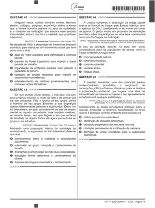 CH - 1º dia | Caderno 1 - AZUL - Página 15
2015 *AZUL75SAB15*
QUESTÃO 42
Ninguém nasce mulher: torna-se mulher. Nenhum
que a fêmea humana assume no seio da sociedade;
é o conjunto da civilização que elabora esse produto
o feminino.
BEAUVOIR, S. O segundo sexo. Rio de Janeiro: Nova Fronteira, 1980.
Na década de 1960, a proposição de Simone de Beauvoir
contribuiu para estruturar um movimento social que teve
como marca o(a)
A ação do Poder Judiciário para criminalizar a violência
sexual.
B pressão do Poder Legislativo para impedir a dupla
jornada de trabalho.
C organização de protestos públicos para garantir a
igualdade de gênero.
D oposição de grupos religiosos para impedir os
casamentos homoafetivos.
E estabelecimento de políticas governamentais para
QUESTÃO 43
Só num sentido muito restrito, o indivíduo cria com
seus próprios recursos o modo de falar e de pensar que
lhe são atribuídos. Fala o idioma de seu grupo; pensa
à maneira de seu grupo. Encontra a sua disposição
só determinam, em grau considerável, as vias de acesso
mental ao mundo circundante, mas também mostram,
ao mesmo tempo, sob que ângulo e em que contexto
de atividade os objetos foram até agora perceptíveis ao
grupo ou ao indivíduo.
MANNHEIM, K. Ideologia e utopia. Porto Alegre: Globo, 1950 (adaptado).
Ilustrando uma proposição básica da sociologia do
conhecimento, o argumento de Karl Mannheim defende
que o(a)
A conhecimento sobre a realidade é condicionado
socialmente.
B submissão ao grupo manipula o conhecimento do
mundo.
C divergência é um privilégio de indivíduos excepcionais.
D educação formal determina o conhecimento do
idioma.
E domínio das línguas universaliza o conhecimento.
QUESTÃO 44
A Unesco condenou a destruição da antiga capital
assíria de Nimrod, no Iraque, pelo Estado Islâmico, com
a agência da ONU considerando o ato como um crime
de guerra. O grupo iniciou um processo de demolição
em vários sítios arqueológicos em uma área reconhecida
como um dos berços da civilização.
Unesco e especialistas condenam destruição de cidade assíria pelo Estado Islâmico.
Disponível em: http://oglobo.globo.com. Acesso em: 30 mar. 2015 (adaptado).
O tipo de atentado descrito no texto tem como
consequência para as populações de países como o
Iraque a desestruturação do(a)
A homogeneidade cultural.
B patrimônio histórico.
C controle ocidental.
D unidade étnica.
E
QUESTÃO 45
A questão ambiental, uma das principais pautas
contemporâneas, possibilitou o surgimento de
concepções políticas diversas, dentre as quais se destaca
a preservação ambiental, que sugere uma ideia de
intocabilidade da natureza e impede o seu aproveitamento
PORTO-GONÇALVES, C. W. A globalização da natureza e a natureza da
globalização. Rio de Janeiro: Civilização Brasileira, 2006 (adaptado).
Considerando as atuais concepções políticas sobre a
questão ambiental, a dinâmica caracterizada no texto
quanto à proteção do meio ambiente está baseada na
A prática econômica sustentável.
B contenção de impactos ambientais.
C utilização progressiva dos recursos naturais.
D proibição permanente da exploração da natureza.
E
econômica.
 