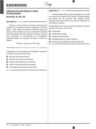 CN - 1º dia | Caderno 1 - AZUL - Página 16
2015*AZUL75SAB16*
CIÊNCIAS DA NATUREZA E SUAS
TECNOLOGIAS
Questões de 46 a 90
QUESTÃO 46
Hipoxia ou mal das alturas consiste na diminuição de
oxigênio (O2
) no sangue arterial do organismo. Por essa
razão, muitos atletas apresentam mal-estar (dores de
cabeça, tontura, falta de ar etc.) ao praticarem atividade
física em altitudes elevadas. Nessas condições, ocorrerá
uma diminuição na concentração de hemoglobina
oxigenada (HbO2
) em equilíbrio no sangue, conforme a
relação:
Hb (aq) + O2
(aq) HbO2
(aq)
Mal da montanha. Disponível em: www.feng.pucrs.br. Acesso em: 11 fev. 2015 (adaptado).
A alteração da concentração de hemoglobina oxigenada
no sangue ocorre por causa do(a)
A elevação da pressão arterial.
B aumento da temperatura corporal.
C redução da temperatura do ambiente.
D queda da pressão parcial de oxigênio.
E diminuição da quantidade de hemácias.
QUESTÃO 47
A indústria têxtil utiliza grande quantidade de corantes
no processo de tingimento dos tecidos. O escurecimento
das águas dos rios causado pelo despejo desses
corantes pode desencadear uma série de problemas no
ecossistema aquático.
Considerando esse escurecimento das águas, o impacto
negativo inicial que ocorre é o(a)
A
B proliferação de algas.
C inibição da fotossíntese.
D fotodegradação da matéria orgânica.
E aumento da quantidade de gases dissolvidos.
 