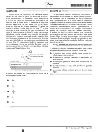 CN - 1º dia | Caderno 1 - AZUL - Página 19
2015 *AZUL75SAB19*
QUESTÃO 53
Certos tipos de superfícies na natureza podem
refletir luz de forma a gerar um efeito de arco-íris.
Essa característica é conhecida como iridescência
e ocorre por causa do fenômeno da interferência de
camada iridescente de óleo sobre uma poça d’água.
Parte do feixe de luz branca incidente 1
interface ar/óleo e sofre inversão de fase 2 , o que
equivale a uma mudança de meio comprimento de
onda. A parte refratada do feixe 3 incide na interface
4 .
com coloração equivalente à do comprimento de onda
que sofre interferência completamente construtiva entre
os raios 2 e 5 , mas essa condição só é possível para
uma espessura mínima da película. Considere que o
caminho percorrido em 3 e 4 corresponde ao dobro da
espessura E da película de óleo.
água
camada fina de óleo
interface ar/óleo
Esses raios produzem a
interferência observada
E
1 2
5
43
Disponível em: http://2011.igem.org. Acesso em: 18 nov. 2014 (adaptado).
espessura mínima é igual a
A
4
.
B
2
.
C
4
.
D
E
QUESTÃO 54
Um importante princípio da biologia, relacionado à
transmissão de caracteres e à embriogênese humana,
foi quebrado com a descoberta do microquimerismo
fetal. Microquimerismo é o nome dado ao fenômeno
biológico referente a uma pequena população de células
ou DNA presente em um indivíduo, mas derivada de um
organismo geneticamente distinto. Investigando-se a
presença do cromossomo Y, foi revelado que diversos
tecidos de mulheres continham células masculinas.
A análise do histórico médico revelou uma correlação
extremamente curiosa: apenas as mulheres que antes
masculino. Essa correlação levou à interpretação de que
existe uma troca natural entre células do feto e maternas
durante a gravidez.
MUOTRI, A. Você não é só você: carregamos células maternas na maioria de nossos
órgãos. Disponível em: http://g1.globo.com. Acesso em: 4 dez. 2012 (adaptado).
O princípio contestado com essa descoberta, relacionado
ao desenvolvimento do corpo humano, é o de que
A o fenótipo das nossas células pode mudar por
B a dominância genética determina a expressão de
alguns genes.
C as mutações genéticas introduzem variabilidade no
genoma.
D as mitocôndrias e o seu DNA provêm do gameta
materno.
E as nossas células corporais provêm de um único
zigoto.
 