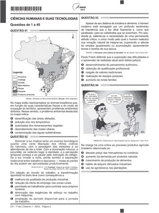 CH - 1º dia | Caderno 1 - AZUL - Página 2
2015*AZUL75SAB2*
CIÊNCIAS HUMANAS E SUAS TECNOLOGIAS
Questões de 1 a 45
QUESTÃO 01
BRASIL. Ministério do Meio Ambiente/IBGE. Biomas. 2004 (adaptado).
No mapa estão representados os biomas brasileiros que,
em função de suas características físicas e do modo de
ocupação do território, apresentam problemas ambientais
distintos. Nesse sentido, o problema ambiental destacado
no mapa indica
A
B poluição dos rios temporários.
C queimadas dos remanescentes vegetais.
D desmatamento das matas ciliares.
E contaminação das águas subterrâneas.
QUESTÃO 02
Dominar a luz implica tanto um avanço tecnológico
quanto uma certa liberação dos ritmos cíclicos
da natureza, com a passagem das estações e as
alternâncias de dia e noite. Com a iluminação noturna, a
escuridão vai cedendo lugar à claridade, e a percepção
temporal começa a se pautar pela marcação do relógio.
Se a luz invade a noite, perde sentido a separação
tradicional entre trabalho e descanso — todas as partes
do dia podem ser aproveitadas produtivamente.
SILVA FILHO, A. L. M. Fortaleza: imagens da cidade. Fortaleza:
Museu do Ceará; Secult-CE, 2001 (adaptado).
Em relação ao mundo do trabalho, a transformação
apontada no texto teve como consequência a
A melhoria da qualidade da produção industrial.
B redução da oferta de emprego nas zonas rurais.
C permissão ao trabalhador para controlar seus próprios
horários.
D diminuição das exigências de esforço no trabalho
com máquinas.
E ampliação do período disponível para a jornada
de trabalho.
QUESTÃO 03
Apesar de seu disfarce de iniciativa e otimismo, o homem
moderno está esmagado por um profundo sentimento
paralisado, para as catástrofes que se avizinham. Por isso,
desde já, saliente-se a necessidade de uma permanente
atitude crítica, o único modo pelo qual o homem realizará
sua vocação natural de integrar-se, superando a atitude
do simples ajustamento ou acomodação, apreendendo
temas e tarefas de sua época.
FREIRE, P. Educação como prática da liberdade. Rio de Janeiro: Paz e Terra, 2011.
a apreensão da realidade atual será obtida pelo(a)
A desenvolvimento do pensamento autônomo.
B
C resgate de valores tradicionais.
D realização de desejos pessoais.
E aumento da renda familiar.
QUESTÃO 04
AMARILDO. Disponível em: www.amarildo.com.br. Acesso em: 3 mar. 2013.
Na charge há uma crítica ao processo produtivo agrícola
brasileiro relacionada ao
A elevado preço das mercadorias no comércio.
B aumento da demanda por produtos naturais.
C crescimento da produção de alimentos.
D hábito de adquirir derivados industriais.
E uso de agrotóxicos nas plantações.
 