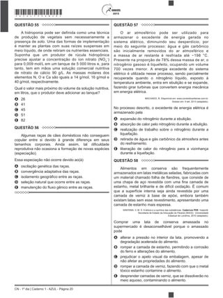 CN - 1º dia | Caderno 1 - AZUL - Página 20
2015*AZUL75SAB20*
QUESTÃO 55
A hidroponia pode ser definida como uma técnica
de produção de vegetais sem necessariamente a
presença de solo. Uma das formas de implementação
é manter as plantas com suas raízes suspensas em
meio líquido, de onde retiram os nutrientes essenciais.
Suponha que um produtor de rúcula hidropônica
precise ajustar a concentração do íon nitrato (NO3
)
para 0,009 mol/L em um tanque de 5 000 litros e, para
tanto, tem em mãos uma solução comercial nutritiva
de nitrato de cálcio 90 g/L. As massas molares dos
elementos N, O e Ca são iguais a 14 g/mol, 16 g/mol e
40 g/mol, respectivamente.
Qual o valor mais próximo do volume da solução nutritiva,
A 26
B 41
C 45
D 51
E 82
QUESTÃO 56
Algumas raças de cães domésticos não conseguem
copular entre si devido à grande diferença em seus
reprodutiva não ocasiona a formação de novas espécies
(especiação).
Essa especiação não ocorre devido ao(à)
A oscilação genética das raças.
B convergência adaptativa das raças.
C
D seleção natural que ocorre entre as raças.
E
QUESTÃO 57
O ar atmosférico pode ser utilizado para
armazenar o excedente de energia gerada no
sistema elétrico, diminuindo seu desperdício, por
meio do seguinte processo: água e gás carbônico
são inicialmente removidos do ar atmosférico e
Presente na proporção de 78% dessa massa de ar, o
nitrogênio gasoso é liquefeito, ocupando um volume
700 vezes menor. A energia excedente do sistema
elétrico é utilizada nesse processo, sendo parcialmente
recuperada quando o nitrogênio líquido, exposto à
temperatura ambiente, entra em ebulição e se expande,
fazendo girar turbinas que convertem energia mecânica
em energia elétrica.
MACHADO, R. Disponível em: www.correiobraziliense.com.br.
Acesso em: 9 set. 2013 (adaptado).
No processo descrito, o excedente de energia elétrica é
armazenado pela
A expansão do nitrogênio durante a ebulição.
B absorção de calor pelo nitrogênio durante a ebulição.
C realização de trabalho sobre o nitrogênio durante a
liquefação.
D retirada de água e gás carbônico da atmosfera antes
do resfriamento.
E liberação de calor do nitrogênio para a vizinhança
durante a liquefação.
QUESTÃO 58
Alimentos em conserva são frequentemente
armazenados em latas metálicas seladas, fabricadas com
estanho, metal brilhante e de difícil oxidação. É comum
que a superfície interna seja ainda revestida por uma
camada de verniz à base de epóxi, embora também
existam latas sem esse revestimento, apresentando uma
camada de estanho mais espessa.
SANTANA, V. M. S. A leitura e a química das substâncias. Cadernos PDE. Ivaiporã:
Secretaria de Estado da Educação do Paraná (SEED); Universidade
Estadual de Londrina, 2010 (adaptado).
Comprar uma lata de conserva amassada no
supermercado é desaconselhável porque o amassado
pode
A alterar a pressão no interior da lata, promovendo a
degradação acelerada do alimento.
B romper a camada de estanho, permitindo a corrosão
do ferro e alterações do alimento.
C prejudicar o apelo visual da embalagem, apesar de
não afetar as propriedades do alimento.
D romper a camada de verniz, fazendo com que o metal
tóxico estanho contamine o alimento.
E desprender camadas de verniz, que se dissolverão no
meio aquoso, contaminando o alimento.
 
