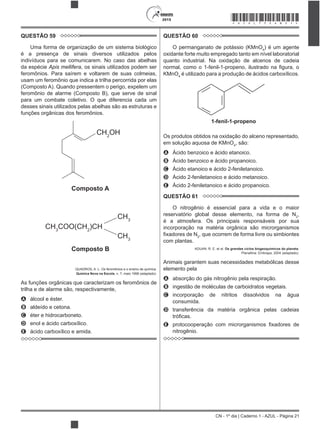 CN - 1º dia | Caderno 1 - AZUL - Página 21
2015 *AZUL75SAB21*
QUESTÃO 59
Uma forma de organização de um sistema biológico
é a presença de sinais diversos utilizados pelos
indivíduos para se comunicarem. No caso das abelhas
da espécie Apis mellifera, os sinais utilizados podem ser
feromônios. Para saírem e voltarem de suas colmeias,
usam um feromônio que indica a trilha percorrida por elas
(Composto A). Quando pressentem o perigo, expelem um
feromônio de alarme (Composto B), que serve de sinal
para um combate coletivo. O que diferencia cada um
desses sinais utilizados pelas abelhas são as estruturas e
funções orgânicas dos feromônios.
Composto A
CH2
OH
Composto B
CH3
COO(CH2
)CH
CH3
CH3
QUADROS, A. L. Os feromônios e o ensino de química.
Química Nova na Escola, n. 7, maio 1998 (adaptado).
As funções orgânicas que caracterizam os feromônios de
trilha e de alarme são, respectivamente,
A álcool e éster.
B aldeído e cetona.
C éter e hidrocarboneto.
D enol e ácido carboxílico.
E ácido carboxílico e amida.
QUESTÃO 60
O permanganato de potássio (KMnO4
) é um agente
oxidante forte muito empregado tanto em nível laboratorial
quanto industrial. Na oxidação de alcenos de cadeia
KMnO4
é utilizado para a produção de ácidos carboxílicos.
1-fenil-1-propeno
Os produtos obtidos na oxidação do alceno representado,
em solução aquosa de KMnO4
, são:
A Ácido benzoico e ácido etanoico.
B Ácido benzoico e ácido propanoico.
C Ácido etanoico e ácido 2-feniletanoico.
D Ácido 2-feniletanoico e ácido metanoico.
E Ácido 2-feniletanoico e ácido propanoico.
QUESTÃO 61
O nitrogênio é essencial para a vida e o maior
reservatório global desse elemento, na forma de N2
,
é a atmosfera. Os principais responsáveis por sua
incorporação na matéria orgânica são microrganismos
2
, que ocorrem de forma livre ou simbiontes
com plantas.
ADUAN, R. E. et al. Os grandes ciclos biogeoquímicos do planeta.
Planaltina: Embrapa, 2004 (adaptado).
Animais garantem suas necessidades metabólicas desse
elemento pela
A absorção do gás nitrogênio pela respiração.
B ingestão de moléculas de carboidratos vegetais.
C incorporação de nitritos dissolvidos na água
consumida.
D transferência da matéria orgânica pelas cadeias
E
nitrogênio.
 