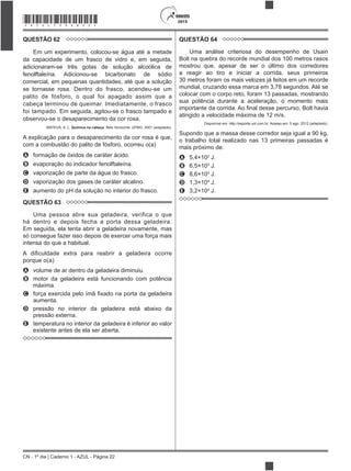 CN - 1º dia | Caderno 1 - AZUL - Página 22
2015*AZUL75SAB22*
QUESTÃO 62
Em um experimento, colocou-se água até a metade
da capacidade de um frasco de vidro e, em seguida,
adicionaram-se três gotas de solução alcoólica de
fenolftaleína. Adicionou-se bicarbonato de sódio
comercial, em pequenas quantidades, até que a solução
se tornasse rosa. Dentro do frasco, acendeu-se um
palito de fósforo, o qual foi apagado assim que a
cabeça terminou de queimar. Imediatamente, o frasco
foi tampado. Em seguida, agitou-se o frasco tampado e
observou-se o desaparecimento da cor rosa.
MATEUS, A. L. Química na cabeça. Belo Horizonte: UFMG, 2001 (adaptado).
A explicação para o desaparecimento da cor rosa é que,
com a combustão do palito de fósforo, ocorreu o(a)
A formação de óxidos de caráter ácido.
B evaporação do indicador fenolftaleína.
C vaporização de parte da água do frasco.
D vaporização dos gases de caráter alcalino.
E aumento do pH da solução no interior do frasco.
QUESTÃO 63
Uma pessoa abre sua geladeira, verifica o que
há dentro e depois fecha a porta dessa geladeira.
Em seguida, ela tenta abrir a geladeira novamente, mas
só consegue fazer isso depois de exercer uma força mais
intensa do que a habitual.
porque o(a)
A volume de ar dentro da geladeira diminuiu.
B motor da geladeira está funcionando com potência
máxima.
C
aumenta.
D pressão no interior da geladeira está abaixo da
pressão externa.
E temperatura no interior da geladeira é inferior ao valor
existente antes de ela ser aberta.
QUESTÃO 64
Uma análise criteriosa do desempenho de Usain
Bolt na quebra do recorde mundial dos 100 metros rasos
mostrou que, apesar de ser o último dos corredores
a reagir ao tiro e iniciar a corrida, seus primeiros
30 metros foram os mais velozes já feitos em um recorde
mundial, cruzando essa marca em 3,78 segundos. Até se
colocar com o corpo reto, foram 13 passadas, mostrando
sua potência durante a aceleração, o momento mais
atingido a velocidade máxima de 12 m/s.
Disponível em: http://esporte.uol.com.br. Acesso em: 5 ago. 2012 (adaptado).
Supondo que a massa desse corredor seja igual a 90 kg,
o trabalho total realizado nas 13 primeiras passadas é
mais próximo de:
A 5,4×102
J.
B 6,5×103
J.
C 8,6×103
J.
D 1,3×104
J.
E 3,2×104
J.
 