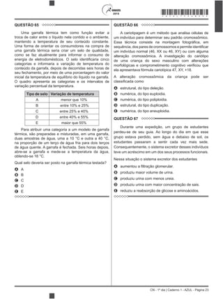 CN - 1º dia | Caderno 1 - AZUL - Página 23
2015 *AZUL75SAB23*
QUESTÃO 65
Uma garrafa térmica tem como função evitar a
troca de calor entre o líquido nela contido e o ambiente,
mantendo a temperatura de seu conteúdo constante.
Uma forma de orientar os consumidores na compra de
uma garrafa térmica seria criar um selo de qualidade,
como se faz atualmente para informar o consumo de
categorias e informaria a variação de temperatura do
conteúdo da garrafa, depois de decorridas seis horas de
seu fechamento, por meio de uma porcentagem do valor
inicial da temperatura de equilíbrio do líquido na garrafa.
O quadro apresenta as categorias e os intervalos de
variação percentual da temperatura.
Tipo de selo Variação de temperatura
A menor que 10%
B entre 10% e 25%
C entre 25% e 40%
D entre 40% e 55%
E maior que 55%
Para atribuir uma categoria a um modelo de garrafa
térmica, são preparadas e misturadas, em uma garrafa,
na proporção de um terço de água fria para dois terços
de água quente. A garrafa é fechada. Seis horas depois,
abre-se a garrafa e mede-se a temperatura da água,
A A
B B
C C
D D
E E
QUESTÃO 66
A cariotipagem é um método que analisa células de
um indivíduo para determinar seu padrão cromossômico.
um indivíduo normal (46, XX ou 46, XY) ou com alguma
alteração cromossômica. A investigação do cariótipo
de uma criança do sexo masculino com alterações
ela apresentava fórmula cariotípica 47, XY, +18.
A alteração cromossômica da criança pode ser
A estrutural, do tipo deleção.
B numérica, do tipo euploidia.
C numérica, do tipo poliploidia.
D estrutural, do tipo duplicação.
E numérica, do tipo aneuploidia.
QUESTÃO 67
Durante uma expedição, um grupo de estudantes
perdeu-se de seu guia. Ao longo do dia em que esse
grupo estava perdido, sem água e debaixo de sol, os
estudantes passaram a sentir cada vez mais sede.
Consequentemente, o sistema excretor desses indivíduos
teve um acréscimo em um dos seus processos funcionais.
Nessa situação o sistema excretor dos estudantes
A
B produziu maior volume de urina.
C produziu urina com menos ureia.
D produziu urina com maior concentração de sais.
E reduziu a reabsorção de glicose e aminoácidos.
 
