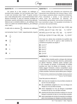 CN - 1º dia | Caderno 1 - AZUL - Página 25
2015 *AZUL75SAB25*
QUESTÃO 70
Um garoto foi à loja comprar um estilingue e
que o mais adequado seria o que proporcionasse maior
alcance horizontal, D, para as mesmas condições de
arremesso, quando submetidos à mesma força aplicada.
Sabe-se que a constante elástica kd
(do estilingue mais
km
(do estilingue
A razão entre os alcances
Dd
Dm
, referentes aos estilingues
com borrachas
A
1
4
.
B
1
2
.
C 1.
D 2.
E 4.
QUESTÃO 71
Vários ácidos são utilizados em indústrias que
descartam seus efluentes nos corpos d’água, como
rios e lagos, podendo afetar o equilíbrio ambiental.
Para neutralizar a acidez, o sal carbonato de
cálcio pode ser adicionado ao efluente, em
quantidades apropriadas, pois produz bicarbonato,
que neutraliza a água. As equações envolvidas no
processo são apresentadas:
(I) CaCO3
(s) CO2
(g) H2
O (l) Ca2
(aq) 2 HCO3
(aq)
(II) HCO3
(aq) H (aq) CO3
2
(aq) K1
= 3,0×10 11
(III) CaCO3
(s) Ca2
(aq) CO3
2
(aq) K2
= 6,0×10 9
(IV) CO2
(g) H2
O (l) H (aq) HCO3
(aq) K3
= 2,5×10 7
Com base nos valores das constantes de equilíbrio das
A 4,5×10 26
B 5,0×10 5
C 0,8×10 9
D 0,2×105
E 2,2×1026
QUESTÃO 72
Tanto a febre amarela quanto a dengue são doenças
causadas por vírus do grupo dos arbovírus, pertencentes
ao gênero Flavivirus, existindo quatro sorotipos para
o vírus causador da dengue. A transmissão de ambas
acontece por meio da picada de mosquitos, como o
Aedes aegypti. Entretanto, embora compartilhem essas
características, hoje somente existe vacina, no Brasil, para
a febre amarela e nenhuma vacina efetiva para a dengue.
MINISTÉRIO DA SAÚDE. Fundação Nacional de Saúde. Dengue: Instruções para pessoal de
combate ao vetor. Manual de Normas Técnicas. Disponível em: http://portal.saude.gov.br.
Acesso em: 7 ago. 2012 (adaptado).
Esse fato pode ser atribuído à
A maior taxa de mutação do vírus da febre amarela do
que do vírus da dengue.
B alta variabilidade antigênica do vírus da dengue em
relação ao vírus da febre amarela.
C menor adaptação do vírus da dengue à população
humana do que do vírus da febre amarela.
D presença de dois tipos de ácidos nucleicos no vírus da
dengue e somente um tipo no vírus da febre amarela.
E baixa capacidade de indução da resposta imunológica
pelo vírus da dengue em relação ao da febre amarela.
 