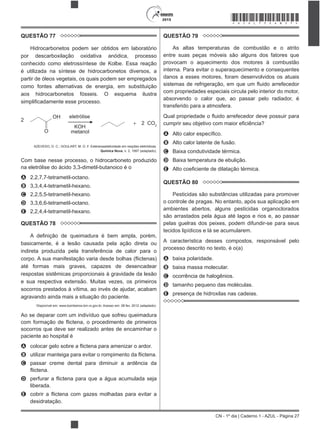 CN - 1º dia | Caderno 1 - AZUL - Página 27
2015 *AZUL75SAB27*
QUESTÃO 77
Hidrocarbonetos podem ser obtidos em laboratório
por descarboxilação oxidativa anódica, processo
conhecido como eletrossíntese de Kolbe. Essa reação
é utilizada na síntese de hidrocarbonetos diversos, a
partir de óleos vegetais, os quais podem ser empregados
como fontes alternativas de energia, em substituição
aos hidrocarbonetos fósseis. O esquema ilustra
ocesso.
2
O
OH
+ 2 CO2
eletrólise
KOH
metanol
AZEVEDO, D. C.; GOULART, M. O. F. Estereosseletividade em reações eletródicas.
Química Nova, n. 2, 1997 (adaptado).
Com base nesse processo, o hidrocarboneto produzido
na eletrólise do ácido 3,3-dimetil-butanoico é o
A 2,2,7,7-tetrametil-octano.
B 3,3,4,4-tetrametil-hexano.
C 2,2,5,5-tetrametil-hexano.
D 3,3,6,6-tetrametil-octano.
E 2,2,4,4-tetrametil-hexano.
QUESTÃO 78
basicamente, é a lesão causada pela ação direta ou
indireta produzida pela transferência de calor para o
até formas mais graves, capazes de desencadear
respostas sistêmicas proporcionais à gravidade da lesão
e sua respectiva extensão. Muitas vezes, os primeiros
socorros prestados à vítima, ao invés de ajudar, acabam
agravando ainda mais a situação do paciente.
Disponível em: www.bombeiros-bm.rs.gov.br. Acesso em: 28 fev. 2012 (adaptado).
Ao se deparar com um indivíduo que sofreu queimadura
socorros que deve ser realizado antes de encaminhar o
paciente ao hospital é
A
B
C passar creme dental para diminuir a ardência da
D
liberada.
E
desidratação.
QUESTÃO 79
As altas temperaturas de combustão e o atrito
entre suas peças móveis são alguns dos fatores que
provocam o aquecimento dos motores à combustão
interna. Para evitar o superaquecimento e consequentes
danos a esses motores, foram desenvolvidos os atuais
com propriedades especiais circula pelo interior do motor,
absorvendo o calor que, ao passar pelo radiador, é
transferido para a atmosfera.
A
B Alto calor latente de fusão.
C Baixa condutividade térmica.
D Baixa temperatura de ebulição.
E
QUESTÃO 80
Pesticidas são substâncias utilizadas para promover
o controle de pragas. No entanto, após sua aplicação em
ambientes abertos, alguns pesticidas organoclorados
são arrastados pela água até lagos e rios e, ao passar
pelas guelras dos peixes, podem difundir-se para seus
tecidos lipídicos e lá se acumularem.
A característica desses compostos, responsável pelo
processo descrito no texto, é o(a)
A baixa polaridade.
B baixa massa molecular.
C ocorrência de halogênios.
D tamanho pequeno das moléculas.
E presença de hidroxilas nas cadeias.
 