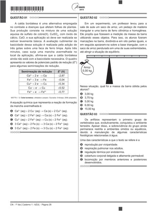 CN - 1º dia | Caderno 1 - AZUL - Página 28
2015*AZUL75SAB28*
QUESTÃO 81
A calda bordalesa é uma alternativa empregada
no combate a doenças que afetam folhas de plantas.
Sua produção consiste na mistura de uma solução
aquosa de sulfato de cobre(II), CuSO4
, com óxido de
cálcio, CaO, e sua aplicação só deve ser realizada se
estiver levemente básica. A avaliação rudimentar da
basicidade dessa solução é realizada pela adição de
três gotas sobre uma faca de ferro limpa. Após três
minutos, caso surja uma mancha avermelhada no
local da aplicação, afirma-se que a calda bordalesa
ainda não está com a basicidade necessária. O quadro
apresenta os valores de potenciais padrão de redução (E
para algumas semirreações de redução.
Semirreação de redução E° (V)
Ca2
2 e 2,87
Fe3
3 e 0,04
Cu2
2 e 0,34
Cu e 0,52
Fe3
e 2+
0,77
MOTTA, I. S. Calda bordalesa: utilidades e preparo. Dourados: Embrapa, 2008 (adaptado).
A equação química que representa a reação de formação
da mancha avermelhada é:
A Ca2
(aq) 2 Cu (aq) Ca (s) 2 Cu2
(aq).
B Ca2
(aq) 2 Fe2
(aq) Ca (s) 2 Fe3
(aq).
C Cu2
(aq) 2 Fe2
(aq) Cu (s) 2 Fe3
(aq).
D 3 Ca2
(aq) 2 Fe (s) 3 Ca (s) 2 Fe3
(aq).
E 3 Cu2
(aq) 2 Fe (s) 3 Cu (s) 2 Fe3
(aq).
QUESTÃO 82
Em um experimento, um professor levou para a
sala de aula um saco de arroz, um pedaço de madeira
triangular e uma barra de ferro cilíndrica e homogênea.
marcações na barra, dividindo-a em oito partes iguais, e
em seguida apoiaram-na sobre a base triangular, com o
saco de arroz pendurado em uma de suas extremidades,
até atingir a situação de equilíbrio.
Arroz
5,00 kg
Nessa situação, qual foi a massa da barra obtida pelos
A 3,00 kg
B 3,75 kg
C 5,00 kg
D 6,00 kg
E 15,00 kg
QUESTÃO 83
Os anfíbios representam o primeiro grupo de
vertebrados que, evolutivamente, conquistou o ambiente
terrestre. Apesar disso, a sobrevivência do grupo ainda
permanece restrita a ambientes úmidos ou aquáticos,
devido à manutenção de algumas características
Uma das características a que o texto se refere é a
A reprodução por viviparidade.
B respiração pulmonar nos adultos.
C regulação térmica por endotermia.
D cobertura corporal delgada e altamente permeável.
E locomoção por membros anteriores e posteriores
desenvolvidos.
 