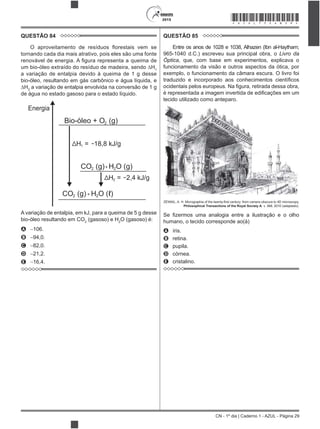 CN - 1º dia | Caderno 1 - AZUL - Página 29
2015 *AZUL75SAB29*
QUESTÃO 84
tornando cada dia mais atrativo, pois eles são uma fonte
1
a variação de entalpia devido à queima de 1 g desse
bio-óleo, resultando em gás carbônico e água líquida, e
2
a variação de entalpia envolvida na conversão de 1 g
de água no estado gasoso para o estado líquido.
Energia
Bio-óleo + O (g)
CO (g)
CO (g)
H O (g)
H O ( )ℓ
H = 18,8 kJ/g
H = 2,4 kJ/g
2
2
2
2
2
1
2
+
+
A variação de entalpia, em kJ, para a queima de 5 g desse
bio-óleo resultando em CO2
(gasoso) e H2
O (gasoso) é:
A 106.
B 94,0.
C 82,0.
D 21,2.
E 16,4.
QUESTÃO 85
Entre os anos de 1028 e 1038, Alhazen (Ibn al-Haytham;
965-1040 d.C.) escreveu sua principal obra, o Livro da
Óptica, que, com base em experimentos, explicava o
funcionamento da visão e outros aspectos da ótica, por
exemplo, o funcionamento da câmara escura. O livro foi
tecido utilizado como anteparo.
Philosophical Transactions of the Royal Society A, v. 368, 2010 (adaptado).
humano, o tecido corresponde ao(à)
A íris.
B retina.
C pupila.
D córnea.
E cristalino.
 