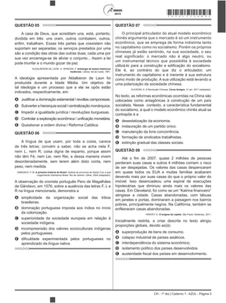 CH - 1º dia | Caderno 1 - AZUL - Página 3
2015 *AZUL75SAB3*
QUESTÃO 05
A casa de Deus, que acreditam una, está, portanto,
dividida em três: uns oram, outros combatem, outros,
suportam ser separadas; os serviços prestados por uma
são a condição das obras das outras duas; cada uma por
sua vez encarrega-se de aliviar o conjunto... Assim a lei
pode triunfar e o mundo gozar da paz.
ALDALBERON DE LAON. In: SPINOSA, F. Antologia de textos históricos
medievais. Lisboa: Sá da Costa, 1981.
A ideologia apresentada por Aldalberon de Laon foi
produzida durante a Idade Média. Um objetivo de
tal ideologia e um processo que a ela se opôs estão
indicados, respectivamente, em:
A
B Subverter a hierarquia social / centralização monárquica.
C Impedir a igualdade jurídica / revoluções burguesas.
D
E Questionar a ordem divina / Reforma Católica.
QUESTÃO 06
A língua de que usam, por toda a costa, carece
de três letras; convém a saber, não se acha nela F,
nem L, nem R, coisa digna de espanto, porque assim
não têm Fé, nem Lei, nem Rei, e dessa maneira vivem
desordenadamente, sem terem além disto conta, nem
peso, nem medida.
GÂNDAVO, P. M. A primeira história do Brasil: história da província de Santa Cruz a que
vulgarmente chamamos Brasil. Rio de Janeiro: Zahar, 2004 (adaptado).
A observação do cronista português Pero de Magalhães
de Gândavo, em 1576, sobre a ausência das letras F, L e
R na língua mencionada, demonstra a
A simplicidade da organização social das tribos
brasileiras.
B dominação portuguesa imposta aos índios no início
da colonização.
C superioridade da sociedade europeia em relação à
sociedade indígena.
D incompreensão dos valores socioculturais indígenas
pelos portugueses.
E
aprendizado da língua nativa.
QUESTÃO 07
O principal articulador do atual modelo econômico
chinês argumenta que o mercado é só um instrumento
econômico, que se emprega de forma indistinta tanto
no capitalismo como no socialismo. Porém os próprios
chineses já estão sentindo, na sua sociedade, o seu
real significado: o mercado não é algo neutro, ou
um instrumental técnico que possibilita à sociedade
Ele é, ao contrário do que diz o articulador, um
instrumento do capitalismo e é inerente à sua estrutura
como modo de produção. A sua utilização está levando a
uma polarização da sociedade chinesa.
OLIVEIRA, A. A Revolução Chinesa. Caros Amigos, 31 jan. 2011 (adaptado).
No texto, as reformas econômicas ocorridas na China são
colocadas como antagônicas à construção de um país
socialista. Nesse contexto, a característica fundamental
do socialismo, à qual o modelo econômico chinês atual se
contrapõe é a
A desestatização da economia.
B instauração de um partido único.
C manutenção da livre concorrência.
D formação de sindicatos trabalhistas.
E extinção gradual das classes sociais.
QUESTÃO 08
perderam suas casas e outros 4 milhões corriam o risco
de ser despejadas. Os valores das casas despencaram
em quase todos os EUA e muitas famílias acabaram
devendo mais por suas casas do que o próprio valor do
imóvel. Isso desencadeou uma espiral de execuções
hipotecárias que diminuiu ainda mais os valores das
atingisse a cidade. Casas abandonadas, com tábuas
em janelas e portas, dominaram a paisagem nos bairros
pobres, principalmente negros. Na Califórnia, também se
HARVEY, D. O enigma do capital. São Paulo: Boitempo, 2011.
Inicialmente restrita, a crise descrita no texto atingiu
proporções globais, devido ao(à)
A superprodução de bens de consumo.
B colapso industrial de países asiáticos.
C interdependência do sistema econômico.
D isolamento político dos países desenvolvidos.
E al dos países em desenvolvimento.
 