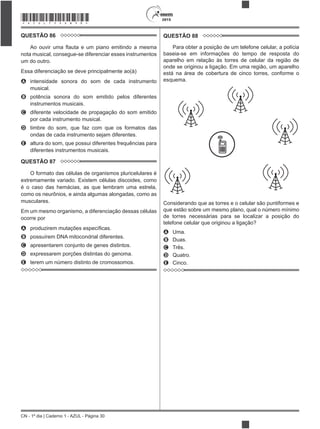 CN - 1º dia | Caderno 1 - AZUL - Página 30
2015*AZUL75SAB30*
QUESTÃO 86
nota musical, consegue-se diferenciar esses instrumentos
um do outro.
Essa diferenciação se deve principalmente ao(à)
A intensidade sonora do som de cada instrumento
musical.
B potência sonora do som emitido pelos diferentes
instrumentos musicais.
C diferente velocidade de propagação do som emitido
por cada instrumento musical.
D timbre do som, que faz com que os formatos das
ondas de cada instrumento sejam diferentes.
E altura do som, que possui diferentes frequências para
diferentes instrumentos musicais.
QUESTÃO 87
O formato das células de organismos pluricelulares é
extremamente variado. Existem células discoides, como
é o caso das hemácias, as que lembram uma estrela,
como os neurônios, e ainda algumas alongadas, como as
musculares.
Em um mesmo organismo, a diferenciação dessas células
ocorre por
A
B possuírem DNA mitocondrial diferentes.
C apresentarem conjunto de genes distintos.
D expressarem porções distintas do genoma.
E terem um número distinto de cromossomos.
QUESTÃO 88
Para obter a posição de um telefone celular, a polícia
baseia-se em informações do tempo de resposta do
aparelho em relação às torres de celular da região de
onde se originou a ligação. Em uma região, um aparelho
está na área de cobertura de cinco torres, conforme o
esquema.
Considerando que as torres e o celular são puntiformes e
que estão sobre um mesmo plano, qual o número mínimo
de torres necessárias para se localizar a posição do
A Uma.
B Duas.
C Três.
D Quatro.
E Cinco.
 