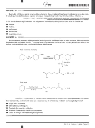 CN - 1º dia | Caderno 1 - AZUL - Página 31
2015 *AZUL75SAB31*
QUESTÃO 89
Euphorbia milii é uma planta ornamental amplamente disseminada no Brasil e conhecida como coroa-de-cristo.
O estudo químico do látex dessa espécie forneceu o mais potente produto natural moluscicida, a miliamina L.
MOREIRA, C. P. S.; ZANI, C. L.; ALVES, T. M. A. Atividade moluscicida do látex de Synadenium carinatum boiss. (Euphorbiaceae) sobre Biomphalaria glabrata
e isolamento do constituinte majoritário. Revista Eletrônica de Farmácia, n. 3, 2010 (adaptado).
O uso desse látex em água infestada por hospedeiros intermediários tem potencial para atuar no controle da
A dengue.
B malária.
C elefantíase.
D ascaridíase.
E esquistossomose.
QUESTÃO 90
A química verde permite o desenvolvimento tecnológico com danos reduzidos ao meio ambiente, e encontrar rotas
Rota tradicional (marrom)
Rota verde
+
+
O
O
OH
OH
4 H2
O
+
O
O
OH
OH
OOH
Co
180 °C
75-90 °C
120 °C
HNO3
60%
V5+
, Cu
Cr(III)
lavagem cáustica
O OH
CO2
Na2
WO4
, 4 H2
O2
+ N2
O
LENARDÃO, E. J. et al. Green chemistry – os 12 princípios da química verde e sua inserção nas atividades de ensino e pesquisa. Química Nova, n. 1, 2003 (adaptado).
A Etapa única na síntese.
B Obtenção do produto puro.
C Ausência de reagentes oxidantes.
D Ausência de elementos metálicos no processo.
E Gasto de energia nulo na separação do produto.
 