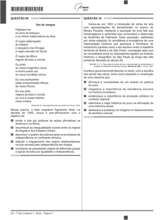 CH - 1º dia | Caderno 1 - AZUL - Página 4
2015*AZUL75SAB4*
QUESTÃO 09
Voz do sangue
Palpitam-me
os sons do batuque
e os ritmos melancólicos do blue.
Ó negro esfarrapado
do Harlem
ó dançarino de Chicago
ó negro servidor do South
Ó negro da África
negros de todo o mundo
Eu junto
a minha pobre voz
os meus humildes ritmos.
Eu vos acompanho
pelas emaranhadas áfricas
do nosso Rumo.
Eu vos sinto
negros de todo o mundo
eu vivo a nossa história
meus irmãos.
Disponível em: www.agostinhoneto.org. Acesso em: 30 jun. 2015.
Nesse poema, o líder angolano Agostinho Neto, na
década de 1940, evoca o pan-africanismo com o
objetivo de
A
América e na África.
B reconhecer as desigualdades sociais entre os negros
de Angola e dos Estados Unidos.
C descrever o quadro de pobreza após os processos de
independência no continente africano.
D solicitar o engajamento dos negros estadunidenses
na luta armada pela independência em Angola.
E conclamar as populações negras de diferentes países
a apoiar as lutas por igualdade e independência.
QUESTÃO 10
Iniciou-se em 1903 a introdução de obras de arte
com representações de bandeirantes no acervo do
Museu Paulista, mediante a aquisição de uma tela que
homenageava o sertanista que comandara a destruição
do Quilombo de Palmares. Essa aquisição, viabilizada
por verba estadual, foi simultânea à emergência de uma
interpretação histórica que apontava o fenômeno do
sertanismo paulista como o elo decisivo entre a trajetória
territorial do Brasil e de São Paulo, concepção essa que
se consolidaria entre os historiadores ligados ao Instituto
primeiras décadas do século XX.
MARINS, P. C. G. Nas matas com pose de reis: a representação de bandeirantes e a
tradição da retratística monárquica europeia. Revista do LEB, n. 44, fev. 2007.
A prática governamental descrita no texto, com a escolha
dos temas das obras, tinha como propósito a construção
de uma memória que
A
do país.
B resgatava a importância da resistência escrava
na história brasileira.
C evidenciava a importância da produção artística no
contexto regional.
D
uma memória social.
E destacava a presença do indígena no desbravamento
do território colonial.
 