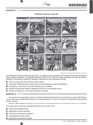 CH - 1º dia | Caderno 1 - AZUL - Página 5
2015 *AZUL75SAB5*
QUESTÃO 11
Calendário medieval, século XV.
Disponível em: www.ac-grenoble.fr. Acesso em: 10 maio 2012.
Os calendários são fontes históricas importantes, na medida em que expressam a concepção de tempo das sociedades.
Essas imagens compõem um calendário medieval (1460-1475) e cada uma delas representa um mês, de janeiro a
dezembro. Com base na análise do calendário, apreende-se uma concepção de tempo
A cíclica, marcada pelo mito arcaico do eterno retorno.
B
C escatológica, associada a uma visão religiosa sobre o trabalho.
D natural, expressa pelo trabalho realizado de acordo com as estações do ano.
E
QUESTÃO 12
O processo de concentração urbana no Brasil em determinados locais teve momentos de maior intensidade e,
ao que tudo indica, atualmente passa por uma desaceleração no ritmo de crescimento populacional nos grandes
centros urbanos.
BAENINGER, R. Cidades e metrópoles: a desaceleração no crescimento populacional e novos arranjos regionais. Disponível em: www.sbsociologia.com.br. Acesso em: 12 dez. 2012 (adaptado).
Uma causa para o processo socioespacial mencionado no texto é o(a)
A carência de matérias-primas.
B degradação da rede rodoviária.
C aumento do crescimento vegetativo.
D centralização do poder político.
E realocação da atividade industrial.
 