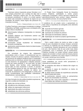 CH - 1º dia | Caderno 1 - AZUL - Página 6
2015*AZUL75SAB6*
QUESTÃO 13
Trasímaco estava impaciente porque Sócrates e os
seus amigos presumiam que a justiça era algo real e
importante. Trasímaco negava isso. Em seu entender,
as pessoas acreditavam no certo e no errado apenas
por terem sido ensinadas a obedecer às regras da sua
sociedade. No entanto, essas regras não passavam de
invenções humanas.
RACHELS, J. . Lisboa: Gradiva, 2009.
A República, de Platão, sustentava que a correlação entre
justiça e ética é resultado de
A determinações biológicas impregnadas na natureza
humana.
B verdades objetivas com fundamento anterior aos
interesses sociais.
C mandamentos divinos inquestionáveis legados das
tradições antigas.
D convenções sociais resultantes de interesses
humanos contingentes.
E sentimentos experimentados diante de determinadas
atitudes humanas.
QUESTÃO 14
Em sociedade de origens tão nitidamente
personalistas como a nossa, é compreensível que os
simples vínculos de pessoa a pessoa, independentes e
até exclusivos de qualquer tendência para a cooperação
autêntica entre os indivíduos, tenham sido quase sempre
os mais decisivos. As agregações e relações pessoais,
embora por vezes precárias, e, de outro lado, as lutas
entre facções, entre famílias, entre regionalismos,
faziam dela um todo incoerente e amorfo. O peculiar
da vida brasileira parece ter sido, por essa época, uma
acentuação singularmente enérgica do afetivo, do
irracional, do passional e uma estagnação ou antes uma
disciplinadoras, racionalizadoras.
HOLANDA, S. B. Raízes do Brasil. São Paulo: Cia. das Letras, 1995.
Um traço formador da vida pública brasileira expressa-se,
segundo a análise do historiador, na
A rigidez das normas jurídicas.
B prevalência dos interesses privados.
C solidez da organização institucional.
D legitimidade das ações burocráticas.
E estabilidade das estruturas políticas.
QUESTÃO 15
ensina indígenas, quilombolas e outros grupos
tradicionais a empregar o GPS e técnicas modernas de
georreferenciamento para produzir mapas artesanais,
mas bastante precisos, de suas próprias terras.
Folha de S. Paulo, 7 maio 2011 (adaptado).
A existência de um projeto como o apresentado no
promotor da
A expansão da fronteira agrícola.
B remoção de populações nativas.
C superação da condição de pobreza.
D valorização de identidades coletivas.
E implantação de modernos projetos agroindustriais.
QUESTÃO 16
Todo o poder criativo da mente se reduz a nada
mais do que a faculdade de compor, transpor, aumentar
ou diminuir os materiais que nos fornecem os sentidos
e a experiência. Quando pensamos em uma montanha
de ouro, não fazemos mais do que juntar duas ideias
consistentes, ouro e montanha, que já conhecíamos.
Podemos conceber um cavalo virtuoso, porque somos
capazes de conceber a virtude a partir de nossos próprios
um cavalo, animal que nos é familiar.
HUME, D. Investigação sobre o entendimento humano. São Paulo: Abril Cultural, 1995.
Hume estabelece um vínculo entre pensamento e
impressão ao considerar que
A os conteúdos das ideias no intelecto têm origem na
sensação.
B
percepção sensível.
C as ideias fracas resultam de experiências sensoriais
determinadas pelo acaso.
D os sentimentos ordenam como os pensamentos
devem ser processados na memória.
E
cujos dados são colhidos na empiria.
 