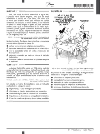 CH - 1º dia | Caderno 1 - AZUL - Página 7
2015 *AZUL75SAB7*
QUESTÃO 17
é preciso haver algum dirigente, pelo qual se atinja
se move para diversos lados pelo impulso dos ventos
do piloto não fosse dirigido ao porto; ora, tem o homem
Acontece, porém, agirem os homens de modos diversos
e ações humanas comprova. Portanto, precisa o homem
AQUINO, T. Do reino ou do governo dos homens: ao rei do Chipre. Escritos políticos de
São Tomás de Aquino. Petrópolis: Vozes, 1995 (adaptado).
como o regime de governo capaz de
A refrear os movimentos religiosos contestatórios.
B promover a atuação da sociedade civil na vida política.
C unir a sociedade tendo em vista a realização do
bem comum.
D reformar a religião por meio do retorno à tradição
helenística.
E dissociar a relação política entre os poderes temporal
e espiritual.
QUESTÃO 18
A Justiça Eleitoral foi criada em 1932, como parte de
uma ampla reforma no processo eleitoral incentivada pela
Revolução de 1930. Sua criação foi um grande avanço
institucional, garantindo que as eleições tivessem o
mandatários.
TAYLOR, M. Justiça Eleitoral. In: AVRITZER, L.; ANASTASIA, F. Reforma política no Brasil.
Belo Horizonte: UFMG, 2006 (adaptado).
Em relação ao regime democrático no país, a instituição
analisada teve o seguinte papel:
A Implementou o voto direto para presidente.
B Combateu as fraudes sistemáticas nas apurações.
C Alterou as regras para as candidaturas na ditadura.
D Impulsionouasdenúnciasdecorrupçãoadministrativa.
E
QUESTÃO 19
ZIRALDO. 20 anos de prontidão. In: LEMOS, R. (Org.). Uma história do Brasil através da
caricatura (1840-2001). Rio de Janeiro: Letras & Expressões, 2001.
No período de 1964 a 1985, a estratégia do Regime Militar
abordada na charge foi caracterizada pela
A priorização da segurança nacional.
B
C execução de cortes nos gastos públicos.
D nacionalização de empresas multinacionais.
E promoção de políticas de distribuição de renda.
 
