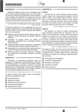 CH - 1º dia | Caderno 1 - AZUL - Página 8
2015*AZUL75SAB8*
QUESTÃO 20
Bandeira do Brasil, és hoje a única. Hasteada a esta
hora em todo o território nacional, única e só, não há lugar
outros símbolos. Os brasileiros se reuniram em torno do
Brasil e decretaram desta vez com determinação de não
consentir que a discórdia volte novamente a dividi-lo!
Discurso do Ministro da Justiça Francisco Campos na cerimônia da festa da bandeira, em novembro
de 1937. Apud OLIVEN, G. R. A parte e o todo: a diversidade cultural do Brasil Nação.
Petrópolis: Vozes, 1992.
O discurso proferido em uma celebração em que as
bandeiras estaduais eram queimadas diante da bandeira
nacional revela o pacto nacional proposto pelo Estado
Novo, que se associa à
A supressão das diferenças socioeconômicas entre as
regiões do Brasil, priorizando as regiões estaduais
carentes.
B orientação do regime quanto ao reforço do
federalismo, espelhando-se na experiência política
norte-americana.
C adoção de práticas políticas autoritárias, considerando
a contenção dos interesses regionais dispersivos.
D propagação de uma cultura política avessa aos ritos
cívicos, cultivados pela cultura regional brasileira.
E defesa da unidade do território nacional, ameaçado
por movimentos separatistas contrários à política
varguista.
QUESTÃO 21
Atualmente, as represálias econômicas contra as
empresas de informática norte-americanas continuam.
A Alemanha proibiu um aplicativo dos Estados Unidos
de compartilhamento de carros; na China, o governo
explicou que os equipamentos e serviços de informática
norte-americanos representam uma ameaça, pedindo
que as empresas estatais não recorram a eles.
SCHILLER, D. Disponível em: www.diplomatique.org.br. Acesso em: 11 nov. 2014 (adaptado).
As ações tomadas pelos países contra a espionagem
revelam preocupação com o(a)
A subsídio industrial.
B hegemonia cultural.
C protecionismo dos mercados.
D desemprego tecnológico.
E segurança dos dados.
QUESTÃO 22
TEXTO I
Canudos não se rendeu. Exemplo único em toda a
história, resistiu até o esgotamento completo. Vencido
palmo a palmo, na precisão integral do termo, caiu no
dia 5, ao entardecer, quando caíram os seus últimos
defensores, que todos morreram. Eram quatro apenas:
um velho, dois homens feitos e uma criança, na frente
dos quais rugiam raivosamente cinco mil soldados.
CUNHA, E. Os sertões. Rio de Janeiro: Francisco Alves, 1987.
TEXTO II
Na trincheira, no centro do reduto, permaneciam
quatro fanáticos sobreviventes do extermínio. Era um
velho, coxo por ferimento e usando uniforme da Guarda
Católica, um rapaz de 16 a 18 anos, um preto alto e
magro, e um caboclo. Ao serem intimados para deporem
as armas, investiram com enorme fúria. Assim estava
terminada e de maneira tão trágica a sanguinosa guerra,
que o banditismo e o fanatismo traziam acesa por longos
meses, naquele recanto do território nacional.
SOARES, H. M. A Guerra de Canudos. Rio de Janeiro: Altina, 1902.
Os relatos do último ato da Guerra de Canudos fazem
uso de representações que se perpetuariam na memória
caracterizou a atitude dos sertanejos, respectivamente,
como fruto da
A manipulação e incompetência.
B ignorância e solidariedade.
C hesitação e obstinação.
D esperança e valentia.
E bravura e loucura.
 