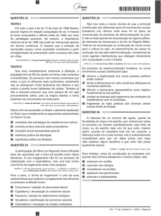 CH - 1º dia | Caderno 1 - AZUL - Página 9
2015 *AZUL75SAB9*
QUESTÃO 23
TEXTO I
Em todo o país a lei de 13 de maio de 1888 libertou
poucos negros em relação à população de cor. A maioria
já havia conquistado a alforria antes de 1888, por meio
de estratégias possíveis. No entanto, a importância
histórica da lei de 1888 não pode ser mensurada apenas
em termos numéricos. O impacto que a extinção da
escravidão causou numa sociedade constituída a partir
da legitimidade da propriedade sobre a pessoa não cabe
em cifras.
ALBUQUERQUE, W. O jogo da dissimulação: Abolição e cidadania negra no Brasil.
São Paulo: Cia. das Letras, 2009 (adaptado).
TEXTO II
Nos anos imediatamente anteriores à Abolição, a
população livre do Rio de Janeiro se tornou mais numerosa
antes, e com os africanos mais aculturados, certamente
não se distinguiam muito facilmente dos libertos e dos
pretos e pardos livres habitantes da cidade. Também já
não é razoável presumir que uma pessoa de cor seja
provavelmente cativa, pois os negros libertos e livres
poderiam ser encontrados em toda parte.
CHALHOUB, S. Visões da liberdade: uma história das últimas décadas da escravidão na
Corte. São Paulo: Cia. das Letras, 1990 (adaptado).
escravidão no Brasil, o elemento destacado
no Texto I que complementa os argumentos apresentados
no Texto II é o(a)
A variedade das estratégias de resistência dos cativos.
B controle jurídico exercido pelos proprietários.
C inovação social representada pela lei.
D
E
QUESTÃO 24
A participação da África na Segunda Guerra Mundial
deve ser apreciada sob a ótica da escolha entre vários
demônios. O seu engajamento não foi um processo de
colaboração com o imperialismo, mas uma luta contra
uma forma de hegemonia ainda mais perigosa.
(Org.). História geral da África: África desde 1925. Brasília: Unesco, 2010.
Para o autor, a “forma de
características que explicam o engajamento dos africanos
no processo analisado foram:
A Comunismo / rejeição da democracia liberal.
B Capitalismo / devastação do ambiente natural.
C Fascismo / adoção do determinismo biológico.
D
E Colonialismo / imposição da missão civilizatória.
QUESTÃO 25
Não nos resta a menor dúvida de que a principal
contribuição dos diferentes tipos de movimentos sociais
brasileiros nos últimos vinte anos foi no plano da
reconstrução do processo de democratização do país.
E não se trata apenas da reconstrução do regime político,
Trata-se da reconstrução ou construção de novos rumos
para a cultura do país, do preenchimento de vazios na
condução da luta pela redemocratização, constituindo-se
como agentes interlocutores que dialogam diretamente
com a população e com o Estado.
GOHN, M. G. M. Os sem-terras, ONGs e cidadania. São Paulo: Cortez, 2003 (adaptado).
No processo da redemocratização brasileira, os novos
movimentos sociais contribuíram para
A diminuir a legitimidade dos novos partidos políticos
então criados.
B tornar a democracia um valor social que ultrapassa os
momentos eleitorais.
C difundir a democracia representativa como objetivo
fundamental da luta política.
D ampliar as disputas pela hegemonia das entidades de
trabalhadores com os sindicatos.
E fragmentar as lutas políticas dos diversos atores
sociais frente ao Estado.
QUESTÃO 26
A natureza fez os homens tão iguais, quanto às
faculdades do corpo e do espírito, que, embora por vezes
se encontre um homem manifestamente mais forte de
corpo, ou de espírito mais vivo do que outro, mesmo
assim, quando se considera tudo isto em conjunto, a
considerável para que um deles possa com base
nela reclamar algum benefício a que outro não possa
igualmente aspirar.
HOBBES, T. Leviatã. São Paulo: Martins Fontes, 2003.
Para Hobbes, antes da constituição da sociedade civil,
quando dois homens desejavam o mesmo objeto, eles
A
B recorriam aos clérigos.
C consultavam os anciãos.
D apelavam aos governantes.
E exerciam a solidariedade.
 