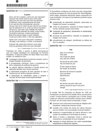 2015
LC - 2º dia | Caderno 7 - AZUL - Página 10
*AZUL25DOM10*
QUESTÃO 107
A pátria
Ama, com fé e orgulho, a terra em que nasceste!
Criança! não verás nenhum país como este!
A Natureza, aqui, perpetuamente em festa,
É um seio de mãe a transbordar carinhos.
Vê que vida há no chão! vê que vida há nos ninhos,
Que se balançam no ar, entre os ramos inquietos!
Vê que luz, que calor, que multidão de insetos!
Vê que grande extensão de matas, onde impera,
Fecunda e luminosa, a eterna primavera!
Boa terra! jamais negou a quem trabalha
O pão que mata a fome, o teto que agasalha...
Quem com o seu suor a fecunda e umedece,
Vê pago o seu esforço, e é feliz, e enriquece!
Criança! não verás país nenhum como este:
Imita na grandeza a terra em que nasceste!
BILAC, O. Poesias infantis. Rio de Janeiro: Francisco Alves, 1929.
Publicado em 1904, o poema A pátria harmoniza-se
com um projeto ideológico em construção na Primeira
República. O discurso poético de Olavo Bilac ecoa esse
projeto, na medida em que
A a paisagem natural ganha contornos surreais, como o
projeto brasileiro de grandeza.
B a prosperidade individual, como a exuberância da
terra, independe de políticas de governo.
C os valores afetivos atribuídos à família devem ser
aplicados também aos ícones nacionais.
D a capacidade produtiva da terra garante ao país a
E a valorização do trabalhador passa a integrar o
conceito de bem-estar social experimentado.
QUESTÃO 108
MAGRITTE, R. A reprodução proibida. Óleo sobre tela, 81,3 x 65 cm.
Museum Boijmans Van Buningen, Holanda,1937.
gurou-se como uma das vanguardas
artísticas europeias do início do século XX. René Magritte,
pintor belga, apresenta elementos dessa vanguarda em
suas produções. Um traço do Surrealismo presente nessa
pintura é o(a)
A justaposição de elementos díspares, observada na
imagem do homem no espelho.
B crítica ao passadismo, exposta na dupla imagem do
homem olhando sempre para frente.
C construção de perspectiva, apresentada na sobreposição
de planos visuais.
D processo de automatismo, indicado na repetição da
imagem do homem.
E
livro no espelho.
QUESTÃO 109
Yaô
Aqui có no terreiro
Pelú adié
Faz inveja pra gente
Que não tem mulher
No jacutá de preto velho
Há uma festa de yaô
Ôi tem nêga de Ogum
De Oxalá, de Iemanjá
Mucama de Oxossi é caçador
Ora viva Nanã
Nanã Buruku
Yô yôo
Yô yôoo
No terreiro de preto velho iaiá
Vamos saravá (a quem meu pai?)
Xangô!
VIANA, G. Agô, Pixinguinha! 100 Anos. Som Livre, 1997.
A canção Yaô foi composta na década de 1930 por
Pixinguinha, em parceria com Gastão Viana, que escreveu
a letra. O texto mistura o português com o iorubá, língua
usada por africanos escravizados trazidos para o Brasil.
Ao fazer uso do iorubá nessa composição, o autor
A promove uma crítica bem-humorada às religiões afro-
brasileiras, destacando diversos orixás.
B ressalta uma mostra da marca da cultura africana,
que se mantém viva na produção musical brasileira.
C evidencia a superioridade da cultura africana e seu
caráter de resistência à dominação do branco.
D deixa à mostra a separação racial e cultural que
caracteriza a constituição do povo brasileiro.
E expressa os rituais africanos com maior autenticidade,
respeitando as referências originais.
 