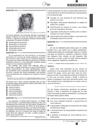 2015
LC - 2º dia | Caderno 7 - AZUL - Página 11
*AZUL25DOM11*
QUESTÃO 110
Máscara senufo
As formas plásticas nas produções africanas conduziram
artistas modernos do início do século XX, como Pablo
Picasso, a algumas proposições artísticas denominadas
vanguardas. A máscara remete à
A preservação da proporção.
B idealização do movimento.
C estruturação assimétrica.
D sintetização das formas.
E valorização estética.
QUESTÃO 111
Ao se apossarem do novo território, os europeus
ignoraram um universo de antiga sabedoria, povoado
por homens e bens unidos por um sistema integrado.
A recusa em se inteirar dos valores culturais dos primeiros
habitantes levou-os a uma descrição simplista desses
grupos e à sua sucessiva destruição.
Na verdade, não existe uma distinção entre a
nossa arte e aquela produzida por povos tecnicamente
menos desenvolvidos. As duas manifestações devem
ser encaradas como expressões diferentes dos modos
de sentir e pensar das várias sociedades, mas também
como equivalentes, por resultarem de impulsos humanos
comuns.
SCATAMACHIA, M. C. M. In: AGUILAR, N. (Org.). Mostra do redescobrimento: arqueologia.
São Paulo: Fundação Bienal de São Paulo – Associação Brasil 500 anos artes visuais, 2000.
De acordo com o texto, inexiste distinção entre as artes
produzidas pelos colonizadores e pelos colonizados, pois
ambas compartilham o(a)
A suporte artístico.
B nível tecnológico.
C base antropológica.
D concepção estética.
E referencial temático.
QUESTÃO 112
em Nova Iorque, a performer Marina Abramovic fez uma
retrospectiva de sua carreira. No meio desta, protagonizou
uma performance marcante. Em 2010, de 14 de março a
31 de maio, seis dias por semana, num total de 736 horas,
ela repetia a mesma postura. Sentada numa sala, recebia
os visitantes, um a um, e trocava com cada um deles um
longo olhar sem palavras. Ao redor, o público assistia a
essas cenas recorrentes.
ZANIN, L. Marina Abramovic, ou a força do olhar. Disponível em: http://blogs.estadao.com.br.
Acesso em: 4 nov. 2013.
O texto apresenta uma obra da artista Marina Abramovic,
cuja performance se alinha a tendências contemporâneas
e se caracteriza pela
A inovação de uma proposta de arte relacional que
adentra um museu.
B abordagem educacional estabelecida na relação da
artista com o público.
C redistribuição do espaço do museu, que integra
diversas linguagens artísticas.
D negociação colaborativa de sentidos entre a artista e
a pessoa com quem interage.
E aproximação entre artista e público, o que rompe com
a elitização dessa forma de arte.
QUESTÃO 113
TEXTO I
Um ato de criatividade pode contudo gerar um modelo
produtivo. Foi o que ocorreu com a palavra sambódromo,
criativamente formada com a terminação -(ó)dromo (= corrida),
que designam itens culturais da alta burguesia. Não
demoraram a circular, a partir de então, formas populares
como rangódromo, beijódromo, camelódromo.
AZEREDO, J. C. Gramática Houaiss da língua portuguesa. São Paulo: Publifolha, 2008.
TEXTO II
Existe coisa mais descabida do que chamar de
samba? Em grego, -dromo quer dizer “ação de correr,
atrasa e é obrigada a correr para não perder pontos, mas
não se desloca com a velocidade de um cavalo ou de um
carro de Fórmula 1.
GULLAR, F. Disponível em: www1.folha.uol.com.br. Acesso em: 3 ago. 2012.
Há nas línguas mecanismos geradores de palavras.
Embora o Texto II apresente um julgamento de valor
sobre a formação da palavra sambódromo, o processo de
A o dinamismo da língua na criação de novas palavras.
B uma nova realidade limitando o aparecimento de
novas palavras.
C a apropriação inadequada de mecanismos de criação
de palavras por leigos.
D o reconhecimento da impropriedade semântica dos
neologismos.
E a restrição na produção de novas palavras com o
radical grego.
 