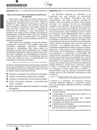 2015
LC - 2º dia | Caderno 7 - AZUL - Página 12
*AZUL25DOM12*
QUESTÃO 114
diz pesquisa
Pense duas vezes antes de postar qualquer item
exaustão por consultores de carreira por aí, acaba de
ganhar um status
com resultados da pesquisa, uma rápida análise do
emprego. Para chegar a essa conclusão, uma equipe de
pesquisadores da Northern Illinois University, University
of Evansville e Auburn University pediu a um professor
grupo de universitários.
Após checar fotos, postagens, número de amigos e
interesses por 10 minutos, o trio considerou itens como
consciência, afabilidade, extroversão, estabilidade
emocional e receptividade. Seis meses depois, as
impressões do grupo foram comparadas com a análise
de desempenho feita pelos chefes dos jovens que tiveram
uma forte correlação entre as características descritas
a partir dos dados da rede e o comportamento dos
universitários no ambiente de trabalho.
Disponível em: http://exame.abril.com.br. Acesso em: 29 fev. 2012 (adaptado).
As redes sociais são espaços de comunicação e interação
on-line que possibilitam o conhecimento de aspectos da
privacidade de seus usuários. Segundo o texto, no mundo
do trabalho, esse conhecimento permite
A
B
C controlar o comportamento virtual e real do candidato.
D avaliar informações pessoais e comportamentais
sobre o candidato.
E aferir a capacidade intelectual do candidato na resolução
de problemas.
QUESTÃO 115
As narrativas indígenas se sustentam e se
perpetuam por uma tradição de transmissão
oral (sejam as histórias verdadeiras dos seus
antepassados, dos fatos e guerras recentes ou
antigos; sejam as histórias de ficção, como aquelas
da onça e do macaco). De fato, as comunidades
indígenas nas chamadas “terras baixas da América
exemplo) não desenvolveram sistemas de escrita como
os que conhecemos, sejam alfabéticos (como a escrita
do português), sejam ideogramáticos (como a escrita
dos chineses) ou outros. Somente nas sociedades
em classes), como foram os astecas e os maias, é que
surgiu algum tipo de escrita. A história da escrita parece
mesmo mostrar claramente isso: que ela surge e se
desenvolve – em qualquer das formas – apenas em
gregos etc.). O fato é que os povos indígenas no Brasil,
por exemplo, não empregavam um sistema de escrita,
mas garantiram a conservação e continuidade dos
conhecimentos acumulados, das histórias passadas e,
também, das narrativas que sua tradição criou, através
da transmissão oral. Todas as tecnologias indígenas se
transmitiram e se desenvolveram assim. E não foram
poucas: por exemplo, foram os índios que domesticaram
plantas silvestres e, muitas vezes, venenosas, criando
o milho, a mandioca (ou macaxeira), o amendoim,
as morangas e muitas outras mais (e também as
desenvolveram muito; por exemplo, somente do milho
criaram cerca de 250 variedades diferentes em toda
a América).
Histórias dos índios lá em casa: narrativas indígenas e tradição oral popular
no Brasil. Disponível em: www.portalkaingang.org. Acesso em: 5 dez. 2012.
A escrita e a oralidade, nas diversas culturas,
cumprem diferentes objetivos. O fragmento aponta
que, nas sociedades indígenas brasileiras, a oralidade
possibilitou
A a conservação e a valorização dos grupos detentores
de certos saberes.
B a preservação e a transmissão dos saberes e da
memória cultural dos povos.
C a manutenção e a reprodução dos modelos
D a restrição e a limitação do conhecimento acumulado
a determinadas comunidades.
E o reconhecimento e a legitimação da importância da
fala como meio de comunicação.
 