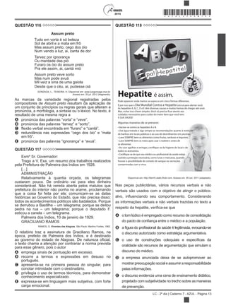 2015
LC - 2º dia | Caderno 7 - AZUL - Página 13
*AZUL25DOM13*
QUESTÃO 116
Assum preto
Tudo em vorta é só beleza
Sol de abril e a mata em frô
Mas assum preto, cego dos óio
Num vendo a luz, ai, canta de dor
Tarvez por ignorança
Ou mardade das pió
Furaro os óio do assum preto
Pra ele assim, ai, cantá mió
Assum preto veve sorto
Mas num pode avuá
Mil veiz a sina de uma gaiola
Desde que o céu, ai, pudesse oiá
GONZAGA, L.; TEIXEIRA, H. Disponível em: www.luizgonzaga.mus.br.
Acesso em: 30 jul. 2012 (fragmento).
As marcas da variedade regional registradas pelos
compositores de Assum preto resultam da aplicação de
um conjunto de princípios ou regras gerais que alteram a
pronúncia, a morfologia, a sintaxe ou o léxico. No texto, é
resultado de uma mesma regra a
A
B
C
D
E
QUESTÃO 117
Exmº Sr. Governador:
Trago a V. Exa. um resumo dos trabalhos realizados
pela Prefeitura de Palmeira dos Índios em 1928.
[…]
ADMINISTRAÇÃO
Relativamente à quantia orçada, os telegramas
custaram pouco. De ordinário vai para eles dinheiro
considerável. Não há vereda aberta pelos matutos que
prefeitura do interior não ponha no arame, proclamando
que a coisa foi feita por ela; comunicam-se as datas
históricas ao Governo do Estado, que não precisa disso;
todos os acontecimentos políticos são badalados. Porque
se derrubou a Bastilha – um telegrama; porque se deitou
pedra na rua – um telegrama; porque o deputado F.
esticou a canela – um telegrama.
Palmeira dos Índios, 10 de janeiro de 1929.
GRACILIANO RAMOS
RAMOS, G. Viventes das Alagoas. São Paulo: Martins Fontes, 1962.
O relatório traz a assinatura de Graciliano Ramos, na
época, prefeito de Palmeira dos Índios, e é destinado
o texto chama a atenção por contrariar a norma prevista
para esse gênero, pois o autor
A emprega sinais de pontuação em excesso.
B recorre a termos e expressões em desuso no
português.
C apresenta-se na primeira pessoa do singular, para
conotar intimidade com o destinatário.
D privilegia o uso de termos técnicos, para demonstrar
conhecimento especializado.
E expressa-se em linguagem mais subjetiva, com forte
carga emocional.
QUESTÃO 118
Hepatite é assim.
28 d
ejulhoDiaM
undialCont
raaHepatite
Pode aparecer onde menos se espera e em cinco formas diferentes.
É por isso que o Dia Mundial Contra a Hepatite está aí para alertar você.
As hepatites A, B, C, D e E têm diversas causas e muitas formas de chegar até você.
Mas, evitar isso é bem simples. Você só precisa ficar atento aos
cuidados necessários para cuidar do maior bem que você tem:
A SUA SAÚDE!
Algumas maneiras de se prevenir:
a as hepatites A e B.
de banhos em locais públicos e ao uso de desinfetantes em piscinas.
se alimentar.
todos os acessórios.
contaminadas com o vírus.
Di
Nas peças publicitárias, vários recursos verbais e não
verbais são usados com o objetivo de atingir o público-
as informações verbais e não verbais trazidas no texto a
A o tom lúdico é empregado como recurso de consolidação
B
o discurso autorizado como estratégia argumentativa.
C
oralidade são recursos de argumentação que simulam o
discurso do médico.
D a empresa anunciada deixa de se autopromover ao
mostrarpreocupaçãosocialeassumiraresponsabilidade
pelas informações.
E o discurso evidencia uma cena de ensinamento didático,
projetado com subjetividade no trecho sobre as maneiras
de prevenção.
 
