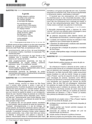2015
LC - 2º dia | Caderno 7 - AZUL - Página 14
*AZUL25DOM14*
QUESTÃO 119
À garrafa
Contigo adquiro a astúcia
de conter e de conter-me.
Teu estreito gargalo
é uma lição de angústia.
Por translúcida pões
o dentro fora e o fora dentro
para que a forma se cumpra
e o espaço ressoe.
Até que, farta da constante
prisão da forma, saltes
da mão para o chão
e te estilhaces, suicida,
numa explosão
de diamantes.
PAES, J. P. Prosas seguidas de odes mínimas. São Paulo: Cia. das Letras, 1992.
atributos da produção literária contemporânea, que, no
poema de José Paulo Paes, se expressa por um(a)
A reconhecimento, pelo eu lírico, de suas limitações
no processo criativo, manifesto na expressão “Por
B subserviência aos princípios do rigor formal e dos
cuidados com a precisão metafórica, como se
C visão progressivamente pessimista, em face da
impossibilidade da criação poética, conforme
D processo de contenção, amadurecimento e
transformação da palavra, representado pelos versos
E necessidade premente de libertação da prisão
representada pela poesia, simbolicamente comparada
QUESTÃO 120
Palavras jogadas fora
Quando criança, convivia no interior de São Paulo
com o curioso verbo pinchar e ainda o ouço por lá
esse fulano daqui). Teria sido uma das muitas palavras
que ouvi menos na capital do estado e, por conseguinte,
deixei de usar. Quando indago às pessoas se conhecem
esse verbo, comumente escuto respostas como “minha
verbo é algo do passado, que deixará de existir tão logo
essa geração antiga morrer.
As palavras são, em sua grande maioria, resultados
de uma tradição: elas já estavam lá antes de nascermos.
passar adiante, de transmitir (sobretudo valores culturais).
O rompimento da tradição de uma palavra equivale à sua
extinção. A gramática normativa muitas vezes colabora
criando preconceitos, mas o fator mais forte que motiva
os falantes a extinguirem uma palavra é associar a
a ou indiretamente pela visão
normativa, a um grupo que julga não ser o seu. O pinchar,
associado ao ambiente rural, onde há pouca escolaridade
É louvável que nos preocupemos com a extinção
de ararinhas-azuis ou dos micos-leão-dourados, mas a
extinção de uma palavra não promove nenhuma comoção,
como não nos comovemos com a extinção de insetos, a
não ser dos extraordinariamente belos. Pelo contrário,
muitas vezes a extinção das palavras é incentivada.
VIARO, M. E. Língua Portuguesa, n. 77, mar. 2012 (adaptado).
A discussão empreendida sobre o (des)uso do verbo
usos, a partir da qual compreende-se que
A as palavras esquecidas pelos falantes devem ser
descartadas dos dicionários, conforme sugere o título.
B o cuidado com espécies animais em extinção é mais
urgente do que a preservação de palavras.
C o abandono de determinados vocábulos está associado
a preconceitos socioculturais.
D as gerações têm a tradição de perpetuar o inventário
de uma língua.
E o mundo contemporâneo exige a inovação do vocabulário
das línguas.
QUESTÃO 121
Poesia quentinha
Projeto literário publica poemas em sacos de pão na
capital mineira
Se a literatura é mesmo o alimento da alma, então os
mineiros estão diante de um verdadeiro banquete. Mais do
que um pãozinho com manteiga, os moradores do bairro
de Barreiro, em Belo Horizonte (MG), estão consumindo
poesia brasileira no café da manhã. Graças ao projeto
para veiculação de poemas, escritores como Affonso
poética. São ao todo 250 mil embalagens, distribuídas
em padarias da região de Belo Horizonte, que trazem a
boa literatura para o cotidiano de pessoas, além de dar
uma chance a escritores novatos de verem seus textos
impressos. Criado em 2008 por um analista de sistemas
dois prêmios do Ministério da Cultura.
Língua Portuguesa, n. 71, set. 2011.
inovar em sua área de atuação, pois
A privilegia novos escritores em detrimento daqueles já
consagrados.
B resgata poetas que haviam perdido espaços de
publicação impressa.
C prescinde de critérios de seleção em prol da
popularização da literatura.
D propõe acesso à literatura a públicos diversos.
E alavanca projetos de premiações antes esquecidos.
 