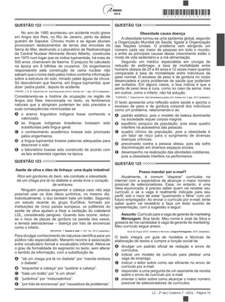 2015
LC - 2º dia | Caderno 7 - AZUL - Página 15
*AZUL25DOM15*
QUESTÃO 122
No ano de 1985 aconteceu um acidente muito grave
em Angra dos Reis, no Rio de Janeiro, perto da aldeia
guarani de Sapukai. Choveu muito e as águas pluviais
provocaram deslizamentos de terras das encostas da
Serra do Mar, destruindo o Laboratório de Radioecologia
da Central Nuclear Almirante Álvaro Alberto, construída
em 1970 num lugar que os índios tupinambás, há mais de
500 anos, chamavam de Itaorna. O prejuízo foi calculado
na época em 8 bilhões de cruzeiros. Os engenheiros
responsáveis pela construção da usina nuclear não
sabiam que o nome dado pelos índios continha informação
sobre a estrutura do solo, minado pelas águas da chuva.
Só descobriram que Itaorna, em língua tupinambá, quer
FREIRE, J. R. B. Disponível em: www.taquiprati.com.br. Acesso em: 1 ago. 2012 (adaptado).
Considerando-se a história da ocupação na região de
Angra dos Reis mencionada no texto, os fenômenos
naturais que a atingiram poderiam ter sido previstos e
suas consequências minimizadas se
A o acervo linguístico indígena fosse conhecido e
valorizado.
B as línguas indígenas brasileiras tivessem sido
substituídas pela língua geral.
C o conhecimento acadêmico tivesse sido priorizado
pelos engenheiros.
D a língua tupinambá tivesse palavras adequadas para
descrever o solo.
E o laboratório tivesse sido construído de acordo com
as leis ambientais vigentes na época.
QUESTÃO 123
Azeite de oliva e óleo de linhaça: uma dupla imbatível
Rico em gorduras do bem, ela combate a obesidade,
dá um chega pra lá no diabete e ainda livra o coração
de entraves
Ninguém precisa esquentar a cabeça caso não seja
possível usar os dois óleos juntinhos, no mesmo dia.
Individualmente, o duo também bate um bolão. Segundo
um estudo recente do grupo EurOlive, formado por
instituições de cinco países europeus, os polifenóis do
azeite de oliva ajudam a frear a oxidação do colesterol
LDL, considerado perigoso. Quando isso ocorre, reduz-
se o risco de placas de gordura na parede dos vasos,
a temida aterosclerose – doença por trás de encrencas
como o infarto.
MANARINI, T. Saúde é vital, n. 347, fev. 2012 (adaptado).
público não especializado, Manarini recorre à associação
entre vocabulário formal e vocabulário informal. Altera-se
o grau de formalidade do segmento no texto, sem alterar
o sentido da informação, com a substituição de
A
B
C show
D
E “por trás de
QUESTÃO 124
Obesidade causa doença
A obesidade tornou-se uma epidemia global, segundo
a Organização Mundial da Saúde, ligada à Organização
das Nações Unidas. O problema vem atingindo um
número cada vez maior de pessoas em todo o mundo,
e entre as principais causas desse crescimento estão o
modo de vida sedentário e a má alimentação.
Segundo um médico especialista em cirurgia de
redução de estômago, a taxa de mortalidade entre
homens obesos de 25 a 40 anos é 12 vezes maior quando
comparada à taxa de mortalidade entre indivíduos de
peso normal. O excesso de peso e de gordura no corpo
desencadeia e piora problemas de saúde que poderiam
ser evitados. Em alguns casos, a boa notícia é que a
perda de peso leva à cura, como no caso da asma, mas
em outros, como o infarto, não há solução.
FERREIRA, T. Disponível em: http://revistaepoca.globo.com. Acesso em: 2 ago. 2012 (adaptado).
obre saúde e aponta o
excesso de peso e de gordura corporal dos indivíduos
como um problema, relacionando-o ao
A padrão estético, pois o modelo de beleza dominante
na sociedade requer corpos magros.
B equilíbrio psíquico da população, pois esse quadro
interfere na autoestima das pessoas.
C quadro clínico da população, pois a obesidade é
um fator de risco para o surgimento de diversas
doenças crônicas.
D preconceito contra a pessoa obesa, pois ela sofre
discriminação em diversos espaços sociais.
E desempenho na realização das atividades cotidianas,
pois a obesidade interfere na performance.
QUESTÃO 125
Posso mandar por e-mail?
internet com a expectativa de alcançar o maior número
possível de selecionadores. Essa, no entanto, é uma
ideia equivocada: é preciso saber quem vai receber seu
currículo e se a vaga é realmente indicada para seu
futuro empregador. Ao enviar o currículo por e-mail, tente
saber quem vai recebê-lo e faça um texto sucinto de
apresentação, com a sugestão a seguir:
Assunto: Currículo para a vaga de gerente de marketing
Mensagem: Boa tarde. Meu nome é José da Silva e
gostaria de me candidatar à vaga de gerente de marketing.
Meu currículo segue anexo.
Guia da língua 2010: modelos e técnicas. Língua Portuguesa, 2010 (adaptado).
O texto integra um guia de modelos e técnicas de
elaboração de textos e cumpre a função social de
A
currículos.
B indicar um modelo de currículo para pleitear uma
vaga de emprego.
C
currículo por e-mail.
D responder a uma pergunta de um assinante da revista
sobre o envio de currículo por e-mail.
E orientar o leitor sobre como alcançar o maior número
possível de selecionadores de currículos.
 