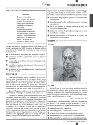 2015
LC - 2º dia | Caderno 7 - AZUL - Página 17
*AZUL25DOM17*
QUESTÃO 129
Aquarela
O corpo no cavalete
é um pássaro que agoniza
exausto do próprio grito.
As vísceras vasculhadas
principiam a contagem
regressiva.
No assoalho o sangue
se decompõe em matizes
que a brisa beija e balança:
o verde – de nossas matas
o amarelo – de nosso ouro
o azul – de nosso céu
o branco o negro o negro
CACASO. In: HOLLANDA, H. B (Org.). 26 poetas hoje. Rio de Janeiro: Aeroplano, 2007.
Situado na vigência do Regime Militar que governou o
uma forma de resistência e protesto a esse período,
metaforizando
A as artes plásticas, deturpadas pela repressão e censura.
B a natureza brasileira, agonizante como um pássaro
enjaulado.
C o nacionalismo romântico, silenciado pela perplexidade
com a Ditadura.
D
medo e da violência.
E as riquezas da terra, espoliadas durante o aparelhamento
do poder armado.
QUESTÃO 130
Tudo era harmonioso, sólido, verdadeiro. No princípio.
As mulheres, principalmente as mortas do álbum, eram
maravilhosas. Os homens, mais maravilhosos ainda, ah,
difícil encontrar família mais perfeita. A nossa família,
dizia a bela voz de contralto da minha avó. Na nossa
família, frisava, lançando em redor olhares complacentes,
lamentando os que não faziam parte do nosso clã. [...]
Quando Margarida resolveu contar os podres todos que
É mentira, é mentira!, gritei tapando os ouvidos. Mas
Margarida seguia em frente: tio Maximiliano se casou
com a inglesa de cachos só por causa do dinheiro, não
passava de um pilantra, a loirinha feiosa era riquíssima.
Tia Consuelo? Ora, tia Consuelo chorava porque sentia
falta de homem, ela queria homem e não Deus, ou
o convento ou o sanatório. O dote era tão bom que o
convento abriu-lhe as portas com loucura e tudo.
Margarida fazendo um agrado no meu queixo. Reagi com
violência: uma agregada, uma cria e, ainda por cima,
mestiça. Como ousava desmoralizar meus heróis?
TELLES, L. F. A estrutura da bolha de sabão. Rio de Janeiro: Rocco, 1999.
cção contemporânea, a prosa de Lygia
No trecho, a percepção do núcleo familiar descortina um(a)
A
dependentes.
B tensa hierarquia familiar equilibrada graças à presença
da matriarca.
C pacto de atitudes e valores mantidos à custa de
ocultações e hipocrisias.
D
narradora e seus tios.
E
casamentos com europeus.
QUESTÃO 131
TEXTO I
FREUD, L. Francis Wyndham. Óleo sobre tela, 64 x 52 cm. Coleção pessoal, 1993.
TEXTO II
Lucian Freud é, como ele próprio gosta de relembrar
às pessoas, um biólogo. Mais propriamente, tem querido
posse deste determinado corpo nesta situação particular,
SMEE, S. Freud. Köln: Taschen, 2010.
Considerando a intencionalidade do artista, mencionada
no Texto II, e a ruptura da arte no século XX com o
parâmetro acadêmico, a obra apresentada trata do(a)
A
B descrição precisa e idealizada da forma.
C arranjo simétrico e proporcional dos elementos.
D representação do padrão do belo contemporâneo.
E
 