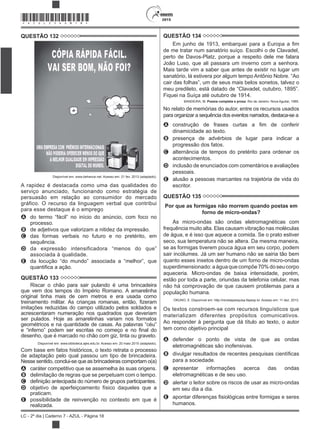 2015
LC - 2º dia | Caderno 7 - AZUL - Página 18
*AZUL25DOM18*
QUESTÃO 132
Disponível em: www.behance.net. Acesso em: 21 fev. 2013 (adaptado).
A rapidez é destacada como uma das qualidades do
serviço anunciado, funcionando como estratégia de
persuasão em relação ao consumidor do mercado
gráfico. O recurso da linguagem verbal que contribui
para esse destaque é o emprego
A
processo.
B de adjetivos que valorizam a nitidez da impressão.
C das formas verbais no futuro e no pretérito, em
sequência.
D
associada à qualidade.
E
QUESTÃO 133
Riscar o chão para sair pulando é uma brincadeira
que vem dos tempos do Império Romano. A amarelinha
original tinha mais de cem metros e era usada como
imitações reduzidas do campo utilizado pelos soldados e
acrescentaram numeração nos quadrados que deveriam
ser pulados. Hoje as amarelinhas variam nos formatos
desenho, que é marcado no chão com giz, tinta ou graveto.
Disponível em: www.biblioteca.ajes.edu.br. Acesso em: 20 maio 2015 (adaptado).
Com base em fatos históricos, o texto retrata o processo
de adaptação pelo qual passou um tipo de brincadeira.
Nesse sentido, conclui-se que as brincadeiras comportam o(a)
A caráter competitivo que se assemelha às suas origens.
B delimitação de regras que se perpetuam com o tempo.
C
D objetivo de aperfeiçoamento físico daqueles que a
praticam.
E possibilidade de reinvenção no contexto em que é
realizada.
QUESTÃO 134
de me tratar num sanatório suíço. Escolhi o de Clavadel,
perto de Davos-Platz, porque a respeito dele me falara
João Luso, que ali passara um inverno com a senhora.
Mais tarde vim a saber que antes de existir no lugar um
sanatório, lá estivera por algum tempo Antônio Nobre. “Ao
Fiquei na Suíça até outubro de 1914.
BANDEIRA, M. Poesia completa e prosa. Rio de Janeiro: Nova Aguilar, 1985.
No relato de memórias do autor, entre os recursos usados
para organizar a sequência dos eventos narrados, destaca-se a
A
dinamicidade ao texto.
B presença de advérbios de lugar para indicar a
progressão dos fatos.
C alternância de tempos do pretérito para ordenar os
acontecimentos.
D inclusão de enunciados com comentários e avaliações
pessoais.
E alusão a pessoas marcantes na trajetória de vida do
escritor.
QUESTÃO 135
Por que as formigas não morrem quando postas em
forno de micro-ondas?
As micro-ondas são ondas eletromagnéticas com
frequência muito alta. Elas causam vibração nas moléculas
de água, e é isso que aquece a comida. Se o prato estiver
seco, sua temperatura não se altera. Da mesma maneira,
se as formigas tiverem pouca água em seu corpo, podem
sair incólumes. Já um ser humano não se sairia tão bem
quanto esses insetos dentro de um forno de micro-ondas
superdimensionado:aáguaquecompõe70%doseucorpo
aqueceria. Micro-ondas de baixa intensidade, porém,
estão por toda a parte, oriundas da telefonia celular, mas
não há comprovação de que causem problemas para a
população humana.
OKUNO, E. Disponível em: http://revistapesquisa.fapesp.br. Acesso em: 11 dez. 2013.
Os textos constroem-se com recursos linguísticos que
materializam diferentes propósitos comunicativos.
Ao responder à pergunta que dá título ao texto, o autor
tem como objetivo principal
A defender o ponto de vista de que as ondas
eletromagnéticas são inofensivas.
B
para a sociedade.
C apresentar informações acerca das ondas
eletromagnéticas e de seu uso.
D alertar o leitor sobre os riscos de usar as micro-ondas
em seu dia a dia.
E
humanos.
 