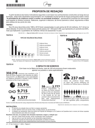 2015
LC - 2º dia | Caderno 7 - AZUL - Página 2
*AZUL25DOM2*
PROPOSTA DE REDAÇÃO
A partir da leitura dos textos motivadores seguintes e com base nos conhecimentos construídos ao longo de sua
formação, redija texto dissertativo-argumentativo em modalidade escrita formal da língua portuguesa sobre o tema
“A persistência da violência contra a mulher na sociedade brasileira”, apresentando proposta de intervenção
que respeite os direitos humanos. Selecione, organize e relacione, de forma coerente e coesa, argumentos e fatos
para defesa de seu ponto de vista.
TEXTO I
Nos 30 anos decorridos entre 1980 e 2010 foram assassinadas no país acima de 92 mil mulheres, 43,7 mil só na
última década. O número de mortes nesse período passou de 1.353 para 4.465, que representa um aumento de 230%,
mais que triplicando o quantitativo de mulheres vítimas de assassinato no país.
WALSELFISZ, J. J. Mapa da Violência 2012. Atualização: Homicídio de mulheres no Brasil. Disponível em: www.mapadaviolencia.org.br. Acesso em: 8 jun. 2015.
TEXTO II
TIPO DE VIOLÊNCIA RELATADA
51,68%
31,81%
Violência física
Violência psicológica
Violência moral
Violência sexual
Violência patrimonial
Cárcere privado
Tráfico de pessoas
9,68%
2,86%
1,94% 1,76% 0,26%
BRASIL. Secretaria de Políticas para as Mulheres. Balanço 2014. Central de Atendimento à Mulher:
Disque 180. Brasília, 2015. Disponível em: www.spm.gov.br. Acesso em: 24 jun. 2015 (adaptado).
TEXTO III
Disponível em: www.compromissoeatitude.org.br.
Acesso em: 24 jun. 2015 (adaptado).
TEXTO IV
O IMPACTO EM NÚMEROS
Com base na Lei Maria da Penha, mais de 330 mil processos foram instaurados
apenas nos juizados e varas especializados
Fontes: Conselho Nacional de Justiça, Departamento Penitenciário Nacional e Secretaria de Políticas para as Mulheres
332.216 processos que envolvem a Lei
Maria da Penha chegaram, entre setembro de 2006 e
março de 2011, aos 52 juizados e varas especializados
em Violência Doméstica e Familiar contra a Mulher
existentes no País. O que resultou em:
58mulheres e 2.777
homens enquadrados na
Lei Maria da Penha estavam
presos no País em dezembro
de 2010. Ceará, Rio de Janeiro
e Rio Grande do Sul não
constam desse levantamento
feito pelo Departamento
Penitenciário Nacional
237 mil
1.577prisões preventivas decretadas
9.715prisões em flagrante
33,4%de processos julgados
Sete de cada dez vítimas que
telefonaram para o Ligue 180 afirmaram
ter sido agredidas pelos companheiros
relatos de violência foram feitos
ao Ligue 180, serviço telefônico da
Secretaria de Políticas para as Mulheres
Disponível em: www.istoe.com.br. Acesso em: 24 jun. 2015 (adaptado).
INSTRUÇÕES:
O rascunho da redação deve ser feito no espaço apropriado.
A redação que apresentar cópia dos textos da Proposta de Redação ou do Caderno de Questões terá o número de linhas copiadas
desconsiderado para efeito de correção.
Receberá nota zero, em qualquer das situações expressas a seguir, a redação que:
tiver até 7 (sete) linhas escrit
fugir ao tema ou que não atender ao tipo dissertativo-argumentativo.
apresentar proposta de intervenção que desrespeite os direitos humanos.
apresentar parte do texto deliberadamente desconectada do tema proposto.
 