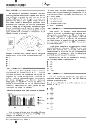 2015
MT - 2º dia | Caderno 7 - AZUL - Página 20
*AZUL25DOM20*
QUESTÃO 139
No contexto da matemática recreativa, utilizando
diversos materiais didáticos para motivar seus alunos,
uma professora organizou um jogo com um tipo de
do baralho na mesa e cada jogador recebe em mãos
nove cartas. Deseja-se formar pares de cartas, sendo
a primeira carta a da mesa e a segunda, uma carta na
mão do jogador, que tenha um valor equivalente àquele
qual jogador consegue o maior número de pares. Iniciado
o jogo, a carta virada na mesa e as cartas da mão de um
jogador são como no esquema:
6
8
6
8
75%
3,4
34% 0,75 4,3
7,5 4
3
6,8
3
4
3
4Carta da mesa Cartas da mão
Segundo as regras do jogo, quantas cartas da mão desse
jogador podem formar um par com a carta da mesa?
A 9
B 7
C 5
D 4
E 3
QUESTÃO 140
Uma pesquisa de mercado foi realizada entre os
consumidores das classes sociais A, B, C e D que
costumam participar de promoções tipo sorteio ou
concurso. Os dados comparativos, expressos no
gráfico, revelam a participação desses consumidores
em cinco categorias: via Correios (juntando
embalagens ou recortando códigos de barra), via
internet (cadastrando-se no site da empresa/marca
promotora), via mídias sociais (redes sociais), via SMS
(mensagem por celular) ou via rádio/TV.
Participação em promoções do tipo sorteio ou concurso em uma região
Percentual
45
40
35
30
25
20
15
10
5
0
34
40
35
28
24
20
30 28
A/B C/D
Correios
Internet
Mídias Sociais
Rádio/TV
SMS
37
33
Uma empresa vai lançar uma promoção utilizando
apenas uma categoria nas classes A e B (A/B) e uma
categoria nas classes C e D (C/D).
De acordo com o resultado da pesquisa, para atingir o
maior número de consumidores das classes A/B e C/D, a
empresa deve realizar a promoção, respectivamente, via
A Correios e SMS.
B internet e Correios.
C internet e internet.
D internet e mídias sociais.
E rádio/TV e rádio/TV.
QUESTÃO 141
Uma fábrica de sorvetes utiliza embalagens
plásticas no formato de paralelepípedo retangular reto.
Internamente, a embalagem tem 10 cm de altura e
base de 20 cm por 10 cm. No processo de confecção
do sorvete, uma mistura é colocada na embalagem
no estado líquido e, quando levada ao congelador,
tem seu volume aumentado em 25%, ficando com
consistência cremosa.
Inicialmente é colocada na embalagem uma mistura
sabor chocolate com volume de 1 000 cm3
e, após essa
preenchida com sorvete, sem transbordar.
O volume máximo, em cm³, da mistura sabor morango
que deverá ser colocado na embalagem é
A 450.
B 500.
C 600.
D 750.
E 1 000.
QUESTÃO 142
Em uma central de atendimento, cem pessoas
receberam senhas numeradas de 1 até 100. Uma das
senhas é sorteada ao acaso.
Qual é a probabilidade de a senha sorteada ser um
número de 1 a 20?
A
1
100
B
19
100
C
20
100
D
21
100
E
80
100
 