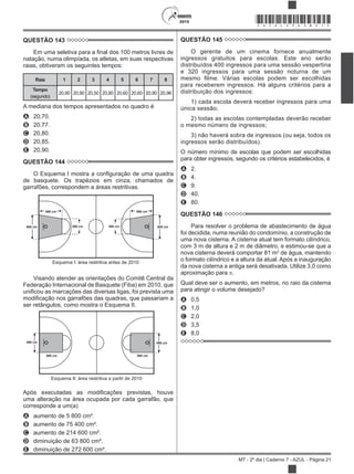 2015
MT - 2º dia | Caderno 7 - AZUL - Página 21
*AZUL25DOM21*
QUESTÃO 143
natação, numa olimpíada, os atletas, em suas respectivas
raias, obtiveram os seguintes tempos:
Raia 1 2 3 4 5 6 7 8
Tempo
(segundo)
20,90 20,90 20,50 20,80 20,60 20,60 20,90 20,96
A mediana dos tempos apresentados no quadro é
A 20,70.
B 20,77.
C 20,80.
D 20,85.
E 20,90.
QUESTÃO 144
de basquete. Os trapézios em cinza, chamados de
garrafões, correspondem a áreas restritivas.
580 cm
600 cm360 cm
580 cm
360 cm
Esquema I: área restritiva antes de 2010
600 cm
Visando atender as orientações do Comitê Central da
Federação Internacional de Basquete (Fiba) em 2010, que
ser retângulos, como mostra o Esquema II.
580 cm580 cm
490 cm 490 cm
Esquema II: área restritiva a partir de 2010
uma alteração na área ocupada por cada garrafão, que
corresponde a um(a)
A aumento de 5 800 cm².
B aumento de 75 400 cm².
C aumento de 214 600 cm².
D diminuição de 63 800 cm².
E diminuição de 272 600 cm².
QUESTÃO 145
O gerente de um cinema fornece anualmente
ingressos gratuitos para escolas. Este ano serão
distribuídos 400 ingressos para uma sessão vespertina
e 320 ingressos para uma sessão noturna de um
para receberem ingressos. Há alguns critérios para a
distribuição dos ingressos:
1) cada escola deverá receber ingressos para uma
única sessão;
2) todas as escolas contempladas deverão receber
o mesmo número de ingressos;
3) não haverá sobra de ingressos (ou seja, todos os
ingressos serão distribuídos).
O número mínimo de escolas que podem ser escolhidas
para obter ingressos, segundo os critérios estabelecidos, é
A 2.
B 4.
C 9.
D 40.
E 80.
QUESTÃO 146
Para resolver o problema de abastecimento de água
foi decidida, numa reunião do condomínio, a construção de
uma nova cisterna. A cisterna atual tem formato cilíndrico,
com 3 m de altura e 2 m de diâmetro, e estimou-se que a
nova cisterna deverá comportar 81 m3
de água, mantendo
o formato cilíndrico e a altura da atual. Após a inauguração
da nova cisterna a antiga será desativada. Utilize 3,0 como
aproximação para .
Qual deve ser o aumento, em metros, no raio da cisterna
para atingir o volume desejado?
A 0,5
B 1,0
C 2,0
D 3,5
E 8,0
 