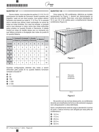 2015
MT - 2º dia | Caderno 7 - AZUL - Página 22
*AZUL25DOM22*
QUESTÃO 147
Numa cidade, cinco escolas de samba (I, II, III, IV e V)
julgados, cada um por dois jurados, que podem atribuir
somente uma dentre as notas 6, 7, 8, 9 ou 10. A campeã
será a escola que obtiver maior pontuação na soma de
todas as notas emitidas. Em caso de empate, a campeã
será a que alcançar a maior soma das notas atribuídas
pelos jurados no quesito Enredo e Harmonia. A tabela
que faltava somente a divulgação das notas do jurado B
no quesito Bateria.
Quesitos
1. Fantasia
e Alegoria
2. Evolução
e Conjunto
3. Enredo
e Harmonia
4. Bateria
Total
Jurado A B A B A B A B
Escola
I
6 7 8 8 9 9 8 55
Escola
II
9 8 10 9 10 10 10 66
Escola
III
8 8 7 8 6 7 6 50
Escola
IV
9 10 10 10 9 10 10 68
Escola
V
8 7 9 8 6 8 8 54
atribuídas pelo jurado B no quesito Bateria tornariam
campeã a Escola II?
A 21
B 90
C 750
D 1 250
E 3 125
QUESTÃO 148
Uma carga de 100 contêineres, idênticos ao modelo
apresentado na Figura 1, deverá ser descarregada no
porto de uma cidade. Para isso, uma área retangular de
10 m por 32 m foi cedida para o empilhamento desses
contêineres (Figura 2).
6,4 m
2,5 m
2,5 m
32 m
10 m
Área para
armazenar
contêineres
Figura 1
Figura 2
De acordo com as normas desse porto, os contêineres
deverão ser empilhados de forma a não sobrarem espaços
nem ultrapassarem a área delimitada.
Após o empilhamento total da carga e atendendo à norma
do porto, a altura mínima a ser atingida por essa pilha de
contêineres é
A 12,5 m.
B 17,5 m.
C 25,0 m.
D 22,5 m.
E 32,5 m.
 