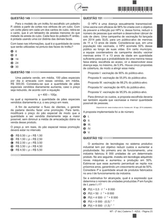 2015
MT - 2º dia | Caderno 7 - AZUL - Página 23
*AZUL25DOM23*
QUESTÃO 149
Para o modelo de um troféu foi escolhido um poliedro
P, obtido a partir de cortes nos vértices de um cubo. Com
um corte plano em cada um dos cantos do cubo, retira-se
o canto, que é um tetraedro de arestas menores do que
metade da aresta do cubo. Cada face do poliedro P, então,
é pintada usando uma cor distinta das demais faces.
Com base nas informações, qual é a quantidade de cores
que serão utilizadas na pintura das faces do troféu?
A 6
B 8
C 14
D 24
E 30
QUESTÃO 150
Uma padaria vende, em média, 100 pães especiais
por dia e arrecada com essas vendas, em média,
R$ 300,00. Constatou-se que a quantidade de pães
especiais vendidos diariamente aumenta, caso o preço
seja reduzido, de acordo com a equação
q = 400 – 100p,
na qual q representa a quantidade de pães especiais
vendidos diariamente e p, o seu preço em reais.
da padaria decidiu fazer uma promoção. Para tanto,
quantidade a ser vendida diariamente seja a maior
possível, sem diminuir a média de arrecadação diária na
venda desse produto.
O preço p, em reais, do pão especial nessa promoção
deverá estar no intervalo
A R$ 0,50 p R$ 1,50
B R$ 1,50 p R$ 2,50
C R$ 2,50 p R$ 3,50
D R$ 3,50 p R$ 4,50
E R$ 4,50 p R$ 5,50
QUESTÃO 151
O HPV é uma doença sexualmente transmissível.
de prevenir a infecção por HPV e, dessa forma, reduzir o
número de pessoas que venham a desenvolver câncer de
colo de útero. Uma campanha de vacinação foi lançada
em 2014 pelo SUS, para um público-alvo de meninas
de 11 a 13 anos de idade. Considera-se que, em uma
população não vacinada, o HPV acomete 50% desse
público ao longo de suas vidas. Em certo município,
a equipe coordenadora da campanha decidiu vacinar
meninas entre 11 e 13 anos de idade em quantidade
faixa etária, escolhida ao acaso, vir a desenvolver essa
doença seja, no máximo, de 5,9%. Houve cinco propostas
de cobertura, de modo a atingir essa meta:
Proposta I: vacinação de 90% do público-alvo.
Proposta II: vacinação de 55,8% do público-alvo.
Proposta III: vacinação de 88,2% do público-alvo.
Proposta IV: vacinação de 49% do público-alvo.
Proposta V: vacinação de 95,9% do público-alvo.
Para diminuir os custos, a proposta escolhida deveria
ser também aquela que vacinasse a menor quantidade
possível de pessoas.
Disponível em: www.virushpv.com.br. Acesso em: 30 ago. 2014 (adaptado).
A proposta implementada foi a de número
A I.
B II.
C III.
D IV.
E V.
QUESTÃO 152
O acréscimo de tecnologias no sistema produtivo
industrial tem por objetivo reduzir custos e aumentar a
produtividade. No primeiro ano de funcionamento, uma
indústria fabricou 8 000 unidades de um determinado
produto. No ano seguinte, investiu em tecnologia adquirindo
novas máquinas e aumentou a produção em 50%.
Estima-se que esse aumento percentual se repita nos
próximos anos, garantindo um crescimento anual de 50%.
Considere P a quantidade anual de produtos fabricados
no ano t de funcionamento da indústria.
Se a estimativa for alcançada, qual é a expressão que
determina o número de unidades produzidas P em função
de t, para t 1?
A P(t) = 0,5 · t 1
+ 8 000
B P(t) = 50 · t 1
+ 8 000
C P(t) = 4 000 · t 1
+ 8 000
D P(t) = 8 000 · (0,5) t 1
E P(t) = 8 000 · (1,5) t 1
 
