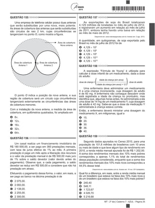 2015
MT - 2º dia | Caderno 7 - AZUL - Página 25
*AZUL25DOM25*
QUESTÃO 155
Uma empresa de telefonia celular possui duas antenas
que serão por uma nova, mais potente.
As áreas de cobertura das antenas que serão substituídas
são círculos de raio 2 km, cujas circunferências se
tangenciam no ponto O
Área de cobertura
Antena 1
Área de cobertura
Antena 2
Área de cobertura
Nova antena
O
O ponto O indica a posição da nova antena, e sua
região de cobertura será um círculo cuja circunferência
tangenciará externamente as circunferências das áreas
de cobertura menores.
Com a instalação da nova antena, a medida da área de
cobertura, em quilômetros quadrados, foi ampliada em
A 8 .
B 12 .
C 16 .
D 32 .
E 64 .
QUESTÃO 156
Um casal realiza um financiamento imobiliário de
R$ 180 000,00, a ser pago em 360 prestações mensais,
com taxa de juros efetiva de 1% ao mês. A primeira
prestação é paga um mês após a liberação dos recursos
e o valor da prestação mensal é de R$ 500,00 mais juro
de 1% sobre o saldo devedor (valor devido antes do
pagamento). Observe que, a cada pagamento, o saldo
devedor se reduz em R$ 500,00 e considere que não há
prestação em atraso.
Efetuando o pagamento dessa forma, o valor, em reais, a
ser pago ao banco na décima prestação é de
A 2 075,00.
B 2 093,00.
C 2 138,00.
D 2 255,00.
E 2 300,00.
QUESTÃO 157
As exportações de soja do Brasil totalizaram
4,129 milhões de toneladas no mês de julho de 2012,
e registraram um aumento em relação ao mês de julho
de 2011, embora tenha havido uma baixa em relação
ao mês de maio de 2012.
Disponível em: www.noticiasagricolas.com.br. Acesso em: 2 ago. 2012.
A quantidade, em quilogramas, de soja exportada pelo
Brasil no mês de julho de 2012 foi de
A 4,129 103
B 4,129 106
C 4,129 109
D 4,129 1012
E 4,129 1015
QUESTÃO 158
calcular a dose infantil de um medicamento, dada a dose
do adulto:
dose de criança =( idade da criança (em anos)
)· dose do adulto
idade da criança (em anos) + 12
Uma enfermeira deve administrar um medicamento
X a uma criança inconsciente, cuja dosagem de adulto
é de 60 mg. A enfermeira não consegue descobrir onde
está registrada a idade da criança no prontuário, mas
uma dose de 14 mg de um medicamento Y, cuja dosagem
de adulto é 42 mg. Sabe-se que a dose da medicação Y
administrada à criança estava correta.
Então, a enfermeira deverá ministrar uma dosagem do
medicamento X, em miligramas, igual a
A 15.
B 20.
C 30.
D 36.
E 40.
QUESTÃO 159
Segundo dados apurados no Censo 2010, para uma
população de 101,8 milhões de brasileiros com 10 anos
ou mais de idade e que teve algum tipo de rendimento em
2010, a renda média mensal apurada foi de R$ 1 202,00.
A soma dos rendimentos mensais dos 10% mais pobres
correspondeu a apenas 1,1% do total de rendimentos
dessa população considerada, enquanto que a soma dos
rendimentos mensais dos 10% mais ricos correspondeu a
44,5% desse total.
Disponível em: www.estadao.com.br. Acesso em: 16 nov. 2011(adaptado).
Qual foi a diferença, em reais, entre a renda média mensal
de um brasileiro que estava na faixa dos 10% mais ricos e
de um brasileiro que estava na faixa dos 10% mais pobres?
A 240,40
B 548,11
C 1 723,67
D 4 026,70
E 5 216,68
substituídas
 