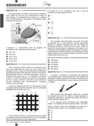 2015
MT - 2º dia | Caderno 7 - AZUL - Página 26
*AZUL25DOM26*
QUESTÃO 160
uma caneta de 16,8 cm de comprimento ao lado de
uma pegada. O comprimento da caneta (c), a largura
(L) e o comprimento (C
indicados no esquema.
caneta
c = 1,4 cm
L = 2,2 cm
C = 3,4 cm
A largura e o comprimento reais da pegada, em
centímetros, são, respectivamente, iguais a
A 4,9 e 7,6.
B 8,6 e 9,8.
C 14,2 e 15,4.
D 26,4 e 40,8.
E 27,5 e 42,5.
QUESTÃO 161
Uma indústria produz malhas de proteção solar
para serem aplicadas em vidros, de modo a diminuir a
passagem de luz, a partir de fitas plásticas entrelaçadas
perpendicularmente. Nas direções vertical e horizontal,
são aplicadas fitas de 1 milímetro de largura, tal que a
distância entre elas é de (d 1) milímetros, conforme
a figura. O material utilizado não permite a passagem
da luz, ou seja, somente o raio de luz que atingir as
lacunas deixadas pelo entrelaçamento consegue
transpor essa proteção.
A taxa de cobertura do vidro é o percentual da área
paralelamente às bordas do vidro.
1 mm
1 mm
1 mm
1 mm
d d d d
d
d
d
1 mm1 mm1 mm1 mm1 mm
Essa indústria recebeu a encomenda de uma malha
de proteção solar para ser aplicada em um vidro retangular
de 5 m de largura por 9 m de comprimento.
A medida de d, em milímetros, para que a taxa de
cobertura da malha seja de 75% é
A 2
B 1
C
11
3
D
4
3
E
2
3
QUESTÃO 162
Um arquiteto está reformando uma casa. De modo
a contribuir com o meio ambiente, decide reaproveitar
tábuas de madeira retiradas da casa. Ele dispõe de
40 tábuas de 540 cm, 30 de 810 cm e 10 de 1 080 cm,
todas de mesma largura e espessura. Ele pediu a um
carpinteiro que cortasse as tábuas em pedaços de mesmo
comprimento, sem deixar sobras, e de modo que as novas
comprimento menor que 2 m.
Atendendo o pedido do arquiteto, o carpinteiro deverá produzir
A 105 peças.
B 120 peças.
C 210 peças.
D 243 peças.
E 420 peças.
QUESTÃO 163
A insulina é utilizada no tratamento de pacientes
com diabetes para o controle glicêmico. Para facilitar sua
a imagem.
de insulina como 0,01 mL. Antes de cada aplicação, é
necessário descartar 2 unidades de insulina, de forma a
retirar possíveis bolhas de ar.
A um paciente foram prescritas duas aplicações
diárias: 10 unidades de insulina pela manhã e 10 à noite.
paciente poderá utilizar com a dosagem prescrita?
A 25
B 15
C 13
D 12
E 8
 