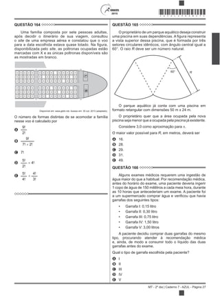 2015
MT - 2º dia | Caderno 7 - AZUL - Página 27
*AZUL25DOM27*
QUESTÃO 164
Uma família composta por sete pessoas adultas,
após decidir o itinerário de sua viagem, consultou
o site de uma empresa aérea e constatou que o voo
disponibilizada pelo site, as poltronas ocupadas estão
marcadas com X e as únicas poltronas disponíveis são
as mostradas em branco.
LG
Disponível em: www.gebh.net. Acesso em: 30 out. 2013 (adaptado).
O número de formas distintas de se acomodar a família
nesse voo é calculado por
A
9!
2!
B
9!
7! 2!
C 7!
D
5!
2!
4!
E
5!
4!
4!
3!
QUESTÃO 165
O proprietário de um parque aquático deseja construir
a vista superior dessa piscina, que é formada por três
setores circulares idênticos, com ângulo central igual a
60°. O raio R deve ser um número natural.
60° R
O parque aquático já conta com uma piscina em
formato retangular com dimensões 50 m x 24 m.
O proprietário quer que a área ocupada pela nova
piscina seja menor que a ocupada pela piscina já existente.
Considere 3,0 como aproximação para .
O maior valor possível para R, em metros, deverá ser
A 16.
B 28.
C 29.
D 31.
E 49.
QUESTÃO 166
Alguns exames médicos requerem uma ingestão de
água maior do que a habitual. Por recomendação médica,
antes do horário do exame, uma paciente deveria ingerir
1 copo de água de 150 mililitros a cada meia hora, durante
as 10 horas que antecederiam um exame. A paciente foi
garrafas dos seguintes tipos:
Garrafa I: 0,15 litro
Garrafa II: 0,30 litro
Garrafa III: 0,75 litro
Garrafa IV: 1,50 litro
Garrafa V: 3,00 litros
A paciente decidiu comprar duas garrafas do mesmo
tipo, procurando atender à recomendação médica
e, ainda, de modo a consumir todo o líquido das duas
garrafas antes do exame.
Qual o tipo de garrafa escolhida pela paciente?
A I
B II
C III
D IV
E V
 