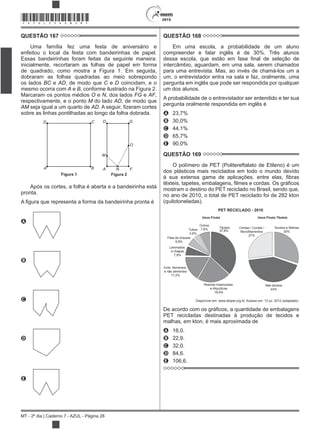 2015
MT - 2º dia | Caderno 7 - AZUL - Página 28
*AZUL25DOM28*
QUESTÃO 167
Uma família fez uma festa de aniversário e
enfeitou o local da festa com bandeirinhas de papel.
Essas bandeirinhas foram feitas da seguinte maneira:
inicialmente, recortaram as folhas de papel em forma
de quadrado, como mostra a Figura 1. Em seguida,
dobraram as folhas quadradas ao meio sobrepondo
os lados BC e AD, de modo que C e D coincidam, e o
mesmo ocorra com A e B, conforme ilustrado na Figura 2.
Marcaram os pontos médios O e N, dos lados FG e AF,
respectivamente, e o ponto M do lado AD, de modo que
AM seja igual a um quarto de AD
sobre as linhas pontilhadas ao longo da folha dobrada.
O
FNA
M
Figura 2
D G
A
D C
B
Figura 1
Após os cortes, a folha é aberta e a bandeirinha está
pronta.
A
B
C
D
E
QUESTÃO 168
Em uma escola, a probabilidade de um aluno
compreender e falar inglês é de 30%. Três alunos
intercâmbio, aguardam, em uma sala, serem chamados
para uma entrevista. Mas, ao invés de chamá-los um a
um, o entrevistador entra na sala e faz, oralmente, uma
pergunta em inglês que pode ser respondida por qualquer
um dos alunos.
A probabilidade de o entrevistador ser entendido e ter sua
pergunta oralmente respondida em inglês é
A 23,7%
B 30,0%
C 44,1%
D 65,7%
E 90,0%
QUESTÃO 169
O polímero de PET (Politereftalato de Etileno) é um
dos plásticos mais reciclados em todo o mundo devido
mostram o destino do PET reciclado no Brasil, sendo que,
no ano de 2010, o total de PET reciclado foi de 282 kton
(quilotoneladas).
PET RECICLADO - 2010
Usos Finais TêxteisUsos Finais
Têxteis
37,8%
Fitas de Arquear
6,8%
Laminados
e chapas
7,9%
Resinas Insaturadas
e Alquídicas
18,9%
Tubos
3,8%
Outros
7,6%
Emb. Alimentos
e não alimentos
17,2%
Não tecidos
43%
Tecidos e Malhas
30%
Cerdas / Cordas /
Monofilamentos
27%
Disponível em: www.abipet.org.br. Acesso em: 12 jul. 2012 (adaptado).
PET recicladas destinadas à produção de tecidos e
malhas, em kton, é mais aproximada de
A 16,0.
B 22,9.
C 32,0.
D 84,6.
E 106,6.
 